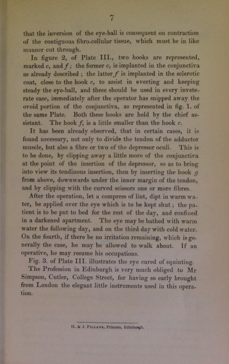 that the luverslon of the eye-ball is consequent on contraction of the contiguous fibro-cellular tissue, which must be in like manner cut through. In figure 2, of Plate III., two hooks are represented, marked c, and/,* the former c, is implanted in the conjunctiva as already described ; the latteris implanted in the sclerotic coat, close to the hook c, to assist in everting and keeping steady the eye-ball, and these should be used in every invete- rate case, immediately after the operator has snipped away the ovoid portion of the conjunctiva, as represented in fig. 1. of the same Plate. Both these hooks are held by the chief as- sistant. The hook /, is a little smaller than the hook c. It has been already obscr\*ed, that in certain cases, it is found necessary, not only to divide the tendon of the adductor muscle, but also a fibre or two of the depressor oculi. This is to be done, by clipping away a little more of the conjunctiva at the point of the insertion of the depressor, so as to bring into view its tendinous insertion, then by inserting the hook g from above, downwards under the inner margin of the tendon, and by clipping with the curved scissors one or more fibres. After the operation, let a compress of lint, dipt in M*arm wa- ter, be applied over the eye which is to be kept shut; the pa- tient is to be put to bed for the rest of the day, and confined in a darkened apartment. The eye may be bathed with warm water the following day, and on the third day with cold water. On the fourth, if there be no irritation remaining, which is ge- nerally the case, he maybe allowed to walk about. If an operative, he may resume his occupations. I* ig. 3. of Plate III. illustrates the eye cured of squinting. The Profession in Edinburgh is very much obliged to Mr Simpson, Cutler, College Street, for having so early brought from London the elegant little instruments used in this opera- tion. H. U J. PiLLANi, Printen, Edinburgh.