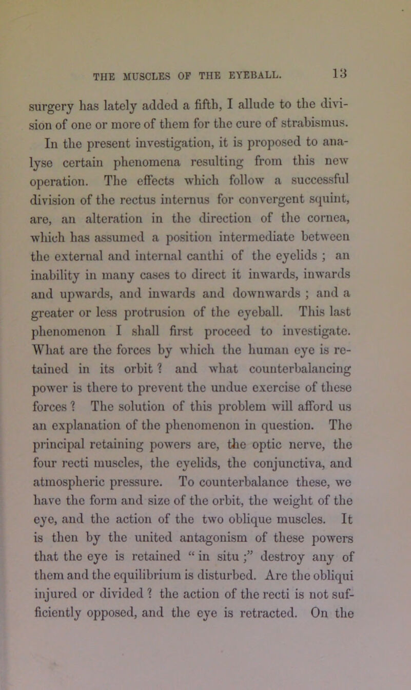 surgery has lately added a fifth, I allude to the divi- sion of one or more of them for the cure of strabismus. In the present investigation, it is proposed to ana- lyse certain phenomena resulting from this new operation. The effects which follow a successful division of the rectus internus for convergent squint, are, an alteration in the direction of the cornea, which has assumed a position intermediate between the external and internal canthi of the eyelids ; an inability in many cases to direct it inwards, inwards and upwards, and inwards and downwards ; and a greater or less protrusion of the eyeball. This last phenomenon I shall first proceed to investigate. What are the forces by which the human eye is re- tained in its orbit 1 and what counterbalancing power is there to prevent the undue exercise of these forces 1 The solution of this problem will afford us an explanation of the phenomenon in question. The principal retaining powers are, the optic nerve, the four recti muscles, the eyelids, the conjunctiva, and atmospheric pressure. To counterbalance these, we have the form and size of the orbit, the weight of the eye, and the action of the two oblique muscles. It is then by the united antagonism of these powers that the eye is retained “ in situ destroy any of them and the equilibrium is disturbed. Are the obliqui injured or divided ? the action of the recti is not suf- ficiently opposed, and the eye is retracted. On the