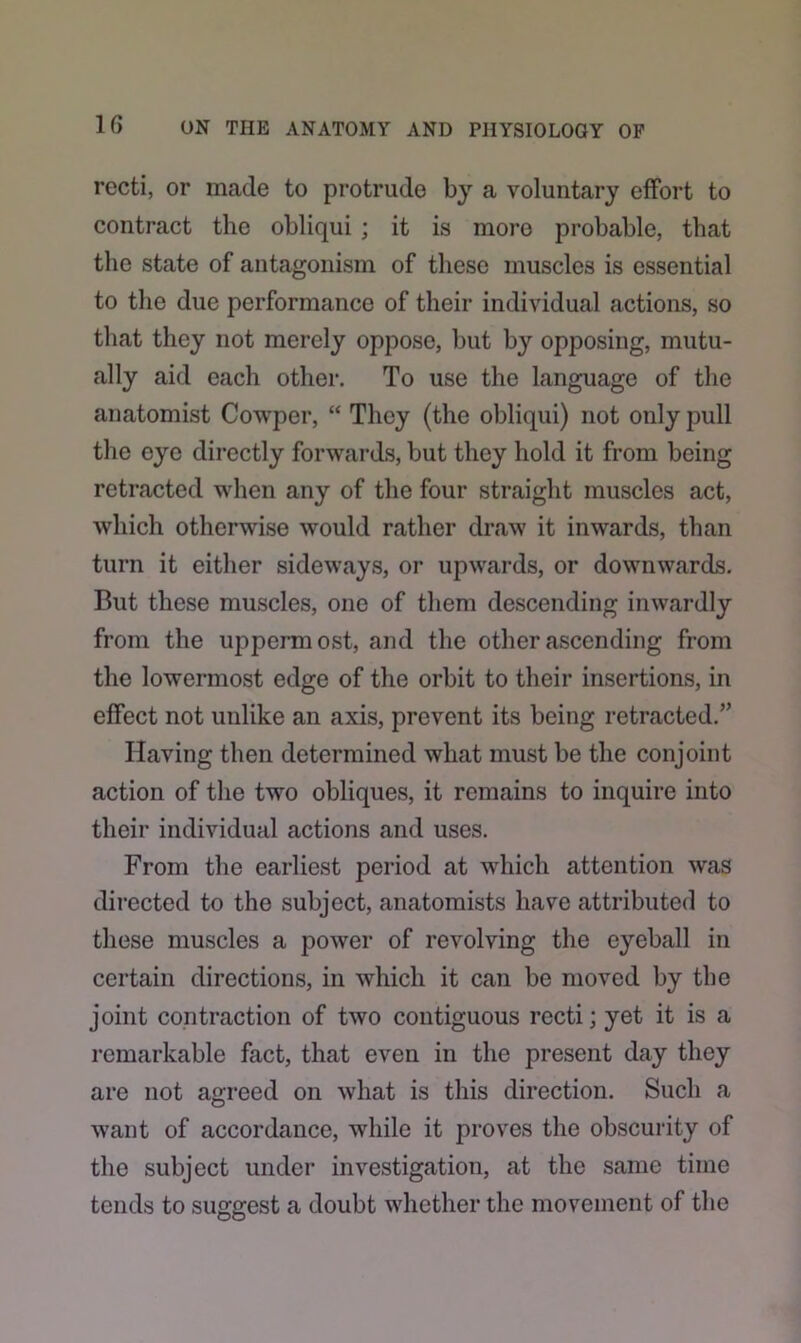 recti, or made to protrude by a voluntary effort to contract the obliqui ; it is more probable, that the state of antagonism of these muscles is essential to the due performance of their individual actions, so that they not merely oppose, but by opposing, mutu- ally aid each other. To use the language of the anatomist Cowper, “ They (the obliqui) not only pull the eye directly forwards, but they hold it from being retracted when any of the four straight muscles act, which otherwise would rather draw it inwards, than turn it either sideways, or upwards, or downwards. But these muscles, one of them descending inwardly from the uppermost, and the other ascending from the lowermost edge of the orbit to their insertions, in effect not unlike an axis, prevent its being retracted.” Having then determined what must be the conjoint action of the two obliques, it remains to inquire into their individual actions and uses. From the earliest period at which attention was directed to the subject, anatomists have attributed to these muscles a power of revolving the eyeball in certain directions, in which it can be moved by the joint contraction of two contiguous recti; yet it is a remarkable fact, that even in the present day they are not agreed on what is this direction. Such a want of accordance, while it proves the obscurity of the subject under investigation, at the same time tends to suggest a doubt whether the movement of the