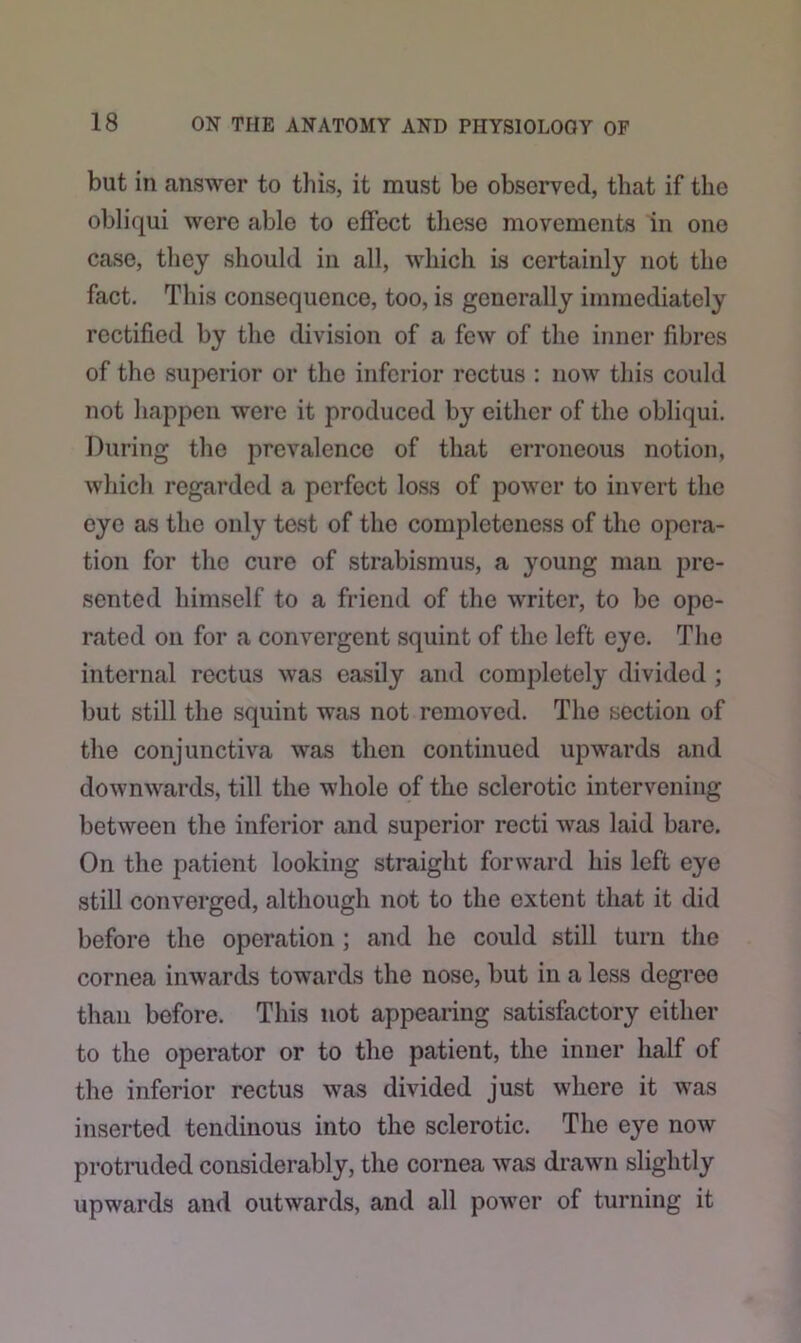 but in answer to this, it must be observed, that if the obliqui were able to effect these movements in one case, they should in all, which is certainly not the fact. This consequence, too, is generally immediately rectified by the division of a few of the inner fibres of the superior or the inferior rectus : now this could not happen were it produced by either of the obliqui. During the prevalence of that erroneous notion, which regarded a perfect loss of power to invert the eye as the only test of the completeness of the opera- tion for the cure of strabismus, a young man pre- sented himself to a friend of the writer, to be ope- rated on for a convergent squint of the left eye. The internal rectus was easily and completely divided ; but still the squint was not removed. The section of the conjunctiva was then continued upwards and downwards, till the whole of the sclerotic intervening between the inferior and superior recti was laid bare. On the patient looking straight forward his left eye still converged, although not to the extent that it did before the operation ; and lie could still turn the cornea inwards towards the nose, but in a less degree than before. This not appearing satisfactory either to the operator or to the patient, the inner half of the inferior rectus was divided just where it was inserted tendinous into the sclerotic. The eye now protruded considerably, the cornea was drawn slightly upwards and outwards, and all power of turning it
