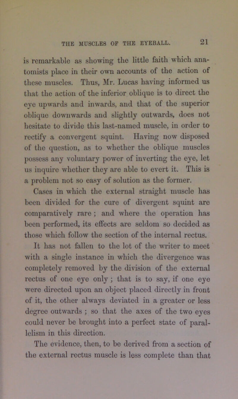 is remarkable as showing the little faith which ana- tomists place in their own accounts of the action of these muscles. Thus, Mr. Lucas having informed us that the action of the inferior oblique is to direct the eye upwards and inwards, and that of the superior oblique downwards and slightly outwards, does not hesitate to divide this last-named muscle, in order to rectify a convergent squint. Having now disposed of the question, as to whether the oblique muscles possess any voluntary power of inverting the eye, let us inquire whether they are able to evert it. This is a problem not so easy of solution as the former. Cases in which the external straight muscle has been divided for the cure of divergent squint are comparatively rare ; and where the operation has been performed, its effects are seldom so decided as those which follow the section of the internal rectus. It has not fallen to the lot of the writer to meet with a single instance in which the divergence was completely removed by the division of the external rectus of one eye only ; that is to say, if one eye were directed upon an object placed directly in front of it, the other always deviated in a greater or less degree outwards ; so that the axes of the two eyes could never be brought into a perfect state of paral- lelism in this direction. The evidence, then, to be derived from a section of the external rectus muscle is less complete than that