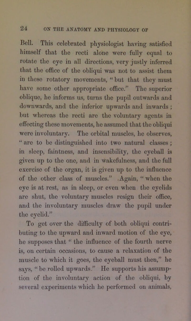 Boll. This celebrated physiologist having satisfied himself that the recti alone were fully equal to rotate the eye in all directions, very justly inferred that the office of the obliqui was not to assist them in these rotatory movements, “ but that they must have some other appropriate office/’ The superior oblique, he informs us, turns the pupil outwards and downwards, and the inferior upwards and inwards ; but whereas the recti are the voluntary agents in effecting these movements, he assumed that the obliqui were involuntary. The orbital muscles, he observes, “ are to be distinguished into two natural classes ; in sleep, faintness, and insensibility, the eyeball is given up to the one, and in wakefulness, and the full exercise of the organ, it is given up to the influence of the other class of muscles.” Again, “ when the eye is at rest, as in sleep, or even when the eyelids are shut, the voluntary muscles resign their office, and the involuntary muscles draw the pupil under the eyelid.” To get over the difficulty of both obliqui contri- buting to the upward and inward motion of the eye, he supposes that “ the influence of the fourth nerve is, on certain occasions, to cause a relaxation of the muscle to which it goes, the eyeball must then,” he says, “be rolled upwards.” He supports his assump- tion of the involuntary action of the obliqui, by several experiments which he performed on animals,