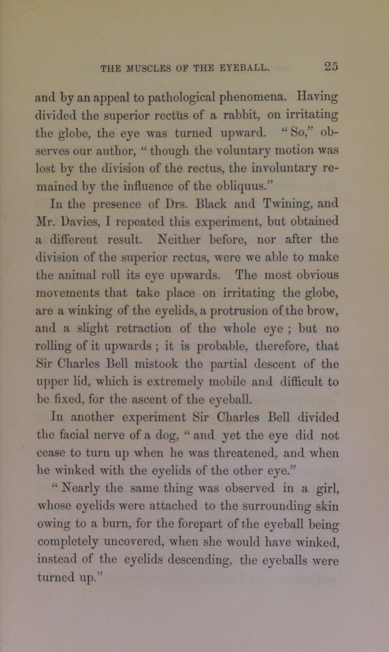and by an appeal to pathological phenomena. Having divided the superior rectus of a rabbit, on irritating the globe, the eye was turned upward. “ So,” ob- serves our author, “ though the voluntary motion was lost by the division of the rectus, the involuntary re- mained by the influence of the obliquus.” In the presence of Drs. Black and Twining, and Mr. Davies, I repeated this experiment, but obtained a different result. Neither before, nor after the division of the superior rectus, were we able to make the animal roll its eye upwards. The most obvious movements that take place on irritating the globe, are a winking of the eyelids, a protrusion of the brow, and a slight retraction of the whole eye ; but no rolling of it upwards ; it is probable, therefore, that Sir Charles Bell mistook the partial descent of the upper lid, which is extremely mobile and difficult to be fixed, for the ascent of the eyeball. In another experiment Sir Charles Bell divided the facial nerve of a dog, “ and yet the eye did not cease to turn up when he was threatened, and when he winked with the eyelids of the other eye.” “ Nearly the same thing was observed in a girl, whose eyelids were attached to the surrounding skin owing to a burn, for the forepart of the eyeball being completely uncovered, when she would have winked, instead of the eyelids descending, the eyeballs were turned up.”