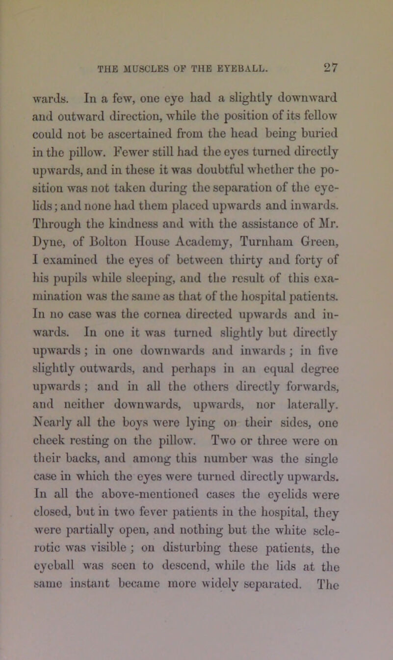wards. In a few, one eye liacl a slightly downward and outward direction, while the position of its fellow could not be ascertained from the head being buried in the pillow. Fewer still had the eyes turned directly upwards, and in these it was doubtful whether the po- sition was not taken during the separation of the eye- lids ; and none had them placed upwards and inwards. Through the kindness and with the assistance of Air. Dyne, of Bolton House Academy, Turuham Green, I examined the eyes of between thirty and forty of his pupils while sleeping, and the result of this exa- mination was the same as that of the hospital patients. In no case was the cornea directed upwards and in- wards. In one it wTas turned slightly but directly upwards ; in one downwards and inwards ; in five slightly outwards, and perhaps in an equal degree upwards ; and in all the others directly forwards, and neither downw'ards, upwards, nor laterally. Nearly all the boys wrere lying on their sides, one cheek resting on the pillow'. Two or three were on their backs, and among this number was the single case in wrhicli the eyes were turned directly upwards. In all the above-mentioned cases the eyelids were closed, but in two fever patients in the hospital, they were partially open, and nothing but the white scle- rotic wras visible ; on disturbing these patients, the eyeball wras seen to descend, while the lids at the same instant became more widely separated. The