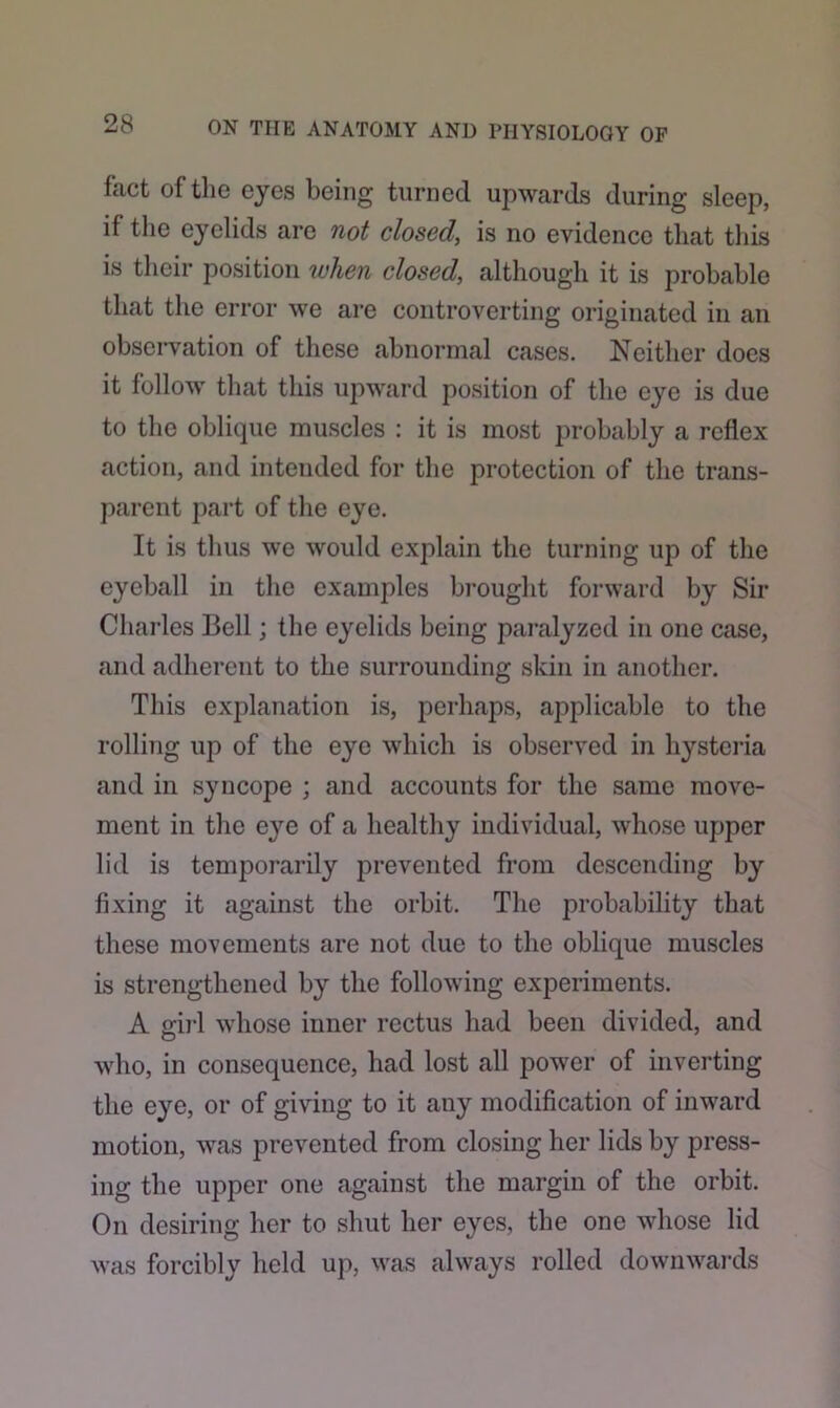fact of the eyes being turned upwards during sleep, if the eyelids are not closed, is no evidence that this is their position when closed, although it is probable that the error we are controverting originated in an observation of these abnormal cases. Neither does it follow that this upward position of the eye is due to the oblique muscles : it is most probably a reflex action, and intended for the protection of the trans- parent part of the eye. It is thus we would explain the turning up of the eyeball in the examples brought forward by Sir Charles Bell; the eyelids being paralyzed in one case, and adherent to the surrounding skin in another. This explanation is, perhaps, applicable to the rolling up of the eye which is observed in hysteria and in syncope ; and accounts for the same move- ment in the eye of a healthy individual, whose upper lid is temporarily prevented from descending by fixing it against the orbit. The probability that these movements are not due to the oblique muscles is strengthened by the following experiments. A girl whose inner rectus had been divided, and who, in consequence, had lost all power of inverting the eye, or of giving to it any modification of inward motion, was prevented from closing her lids by press- ing the upper one against the margin of the orbit. On desiring her to shut her eyes, the one whose lid was forcibly held up, was always rolled downwards