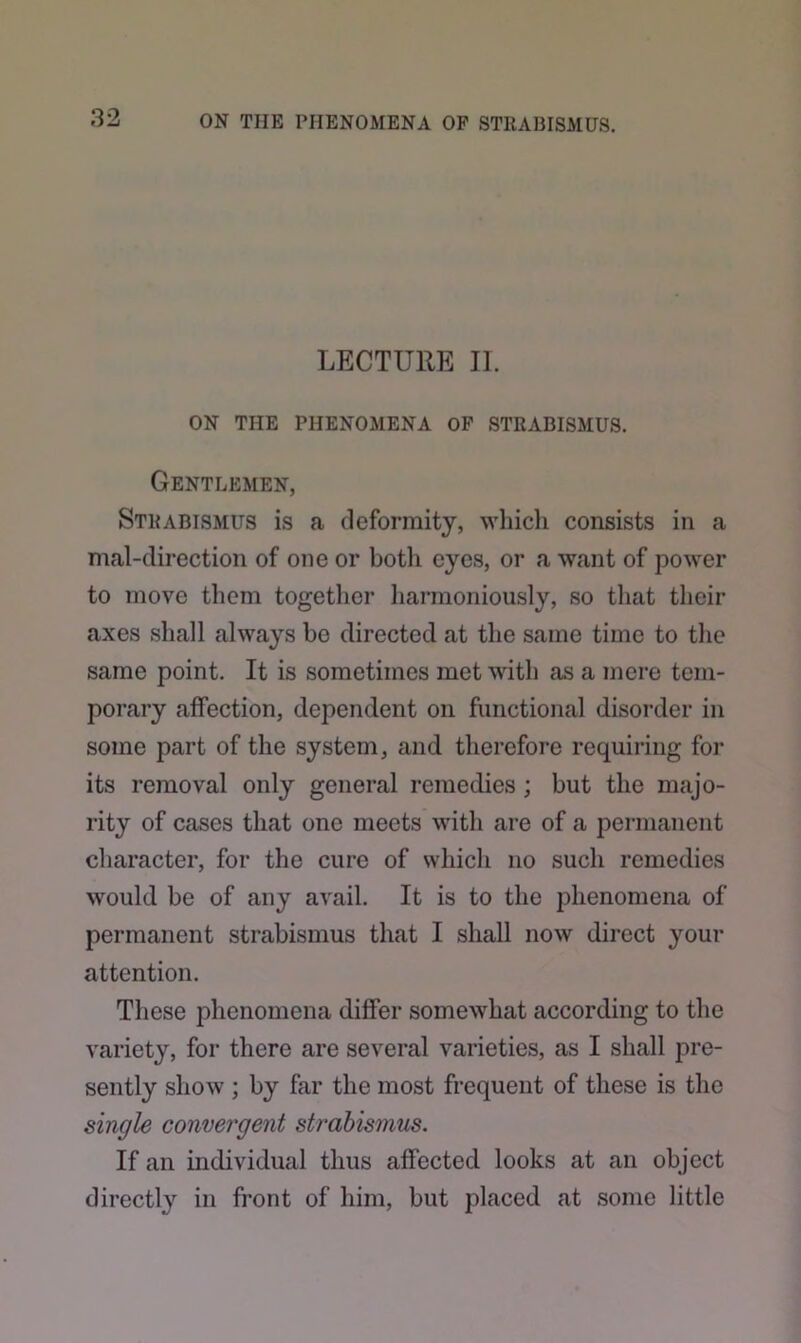 LECTURE II. ON THE PHENOMENA OF STRABISMUS. Gentlemen, Strabismus is a deformity, which consists in a mal-direction of one or both eyes, or a want of power to move them together harmoniously, so that their axes shall always be directed at the same time to the same point. It is sometimes met with as a mere tem- porary affection, dependent on functional disorder in some part of the system, and therefore requiring for its removal only general remedies ; but the majo- rity of cases that one meets with are of a permanent character, for the cure of which no such remedies would be of any avail. It is to the phenomena of permanent strabismus that I shall now direct your attention. These phenomena differ somewhat according to the variety, for there are several varieties, as I shall pre- sently show ; by far the most frequent of these is the single convergent strabismus. If an individual thus affected looks at an object directly in front of him, but placed at some little