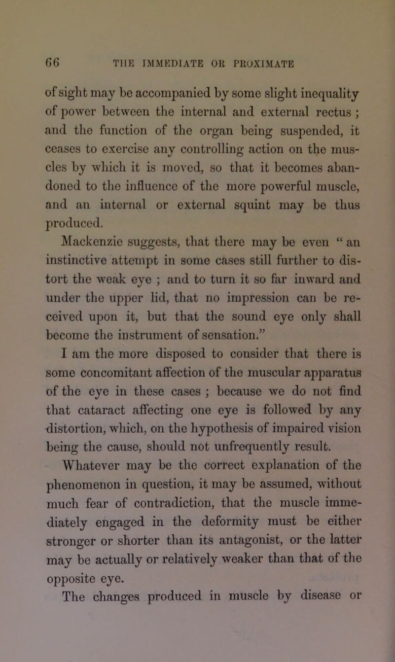 of sight may be accompanied by some slight inequality of power between the internal and external rectus ; and the function of the organ being suspended, it ceases to exercise any controlling action on the mus- cles by which it is moved, so that it becomes aban- doned to the influence of the more powerful muscle, and an internal or external squint may be thus produced. Mackenzie suggests, that there may be even “ an instinctive attempt in some cases still further to dis- tort the weak eye ; and to turn it so far inward and under the upper lid, that no impression can be re- ceived upon it, but that the sound eye only shall become the instrument of sensation.” I am the more disposed to consider that there is some concomitant affection of the muscular apparatus of the eye in these cases ; because we do not find that cataract affecting one eye is followed by any distortion, which, on the hypothesis of impaired vision being the cause, should not unfrequently result. Whatever may be the correct explanation of the phenomenon in question, it may be assumed, without much fear of contradiction, that the muscle imme- diately engaged in the deformity must be either stronger or shorter than its antagonist, or the latter may be actually or relatively weaker than that of the opposite eye. The changes produced in muscle by disease or