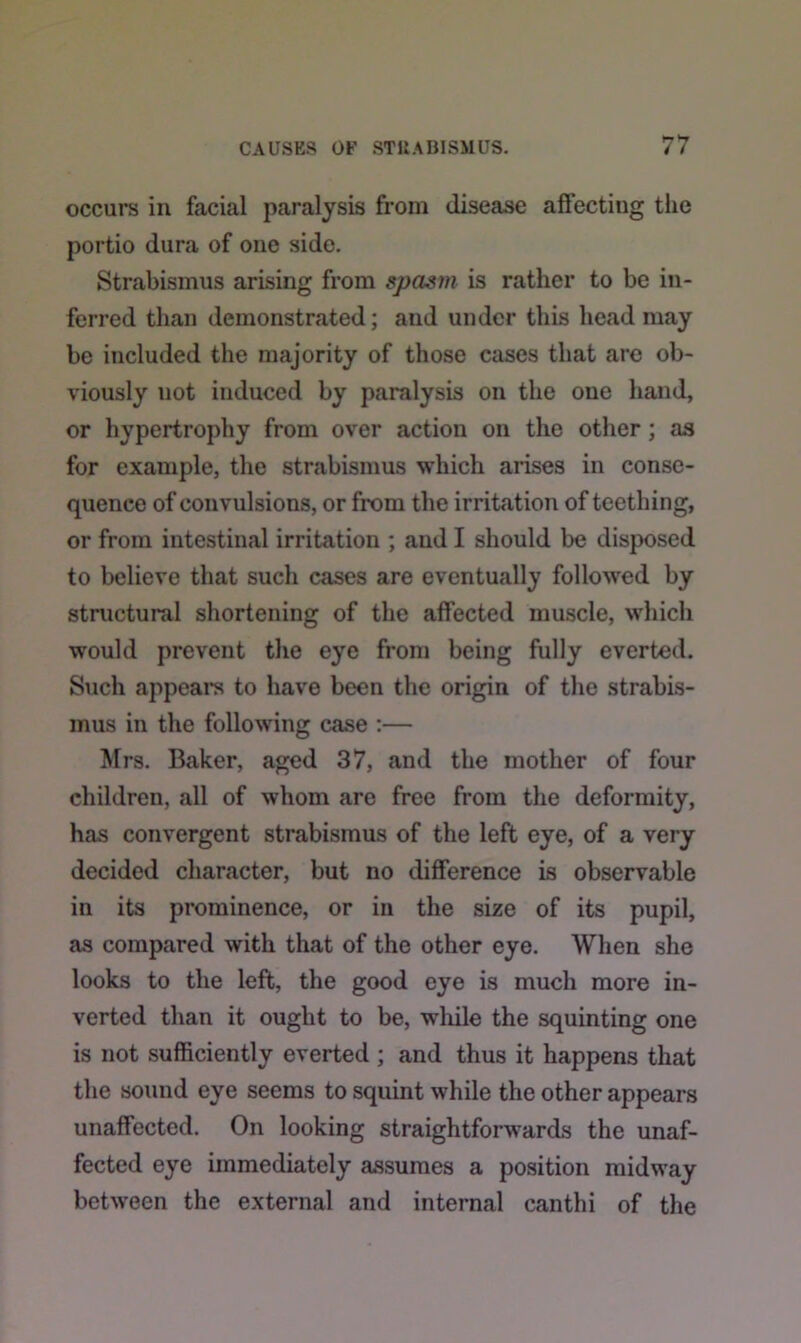 occurs in facial paralysis from disease affecting the portio dura of one side. Strabismus arising from spasm is rather to be in- ferred than demonstrated; and under this head may be included the majority of those cases that are ob- viously uot induced by paralysis on the one hand, or hypertrophy from over action on the other ; as for example, the strabismus which arises in conse- quence of convulsions, or from the irritation of teething, or from intestinal irritation ; and I should be disposed to believe that such cases are eventually followed by structural shortening of the affected muscle, which would prevent the eye from being fully everted. Such appeal’s to have been the origin of the strabis- mus in the following case :— Mrs. Baker, aged 37, and the mother of four children, all of whom are free from the deformity, has convergent strabismus of the left eye, of a very decided character, but no difference is observable in its prominence, or in the size of its pupil, as compared with that of the other eye. When she looks to the left, the good eye is much more in- verted than it ought to be, while the squinting one is not sufficiently everted ; and thus it happens that the sound eye seems to squint while the other appears unaffected. On looking straightforwards the unaf- fected eye immediately assumes a position midway between the external and internal canthi of the