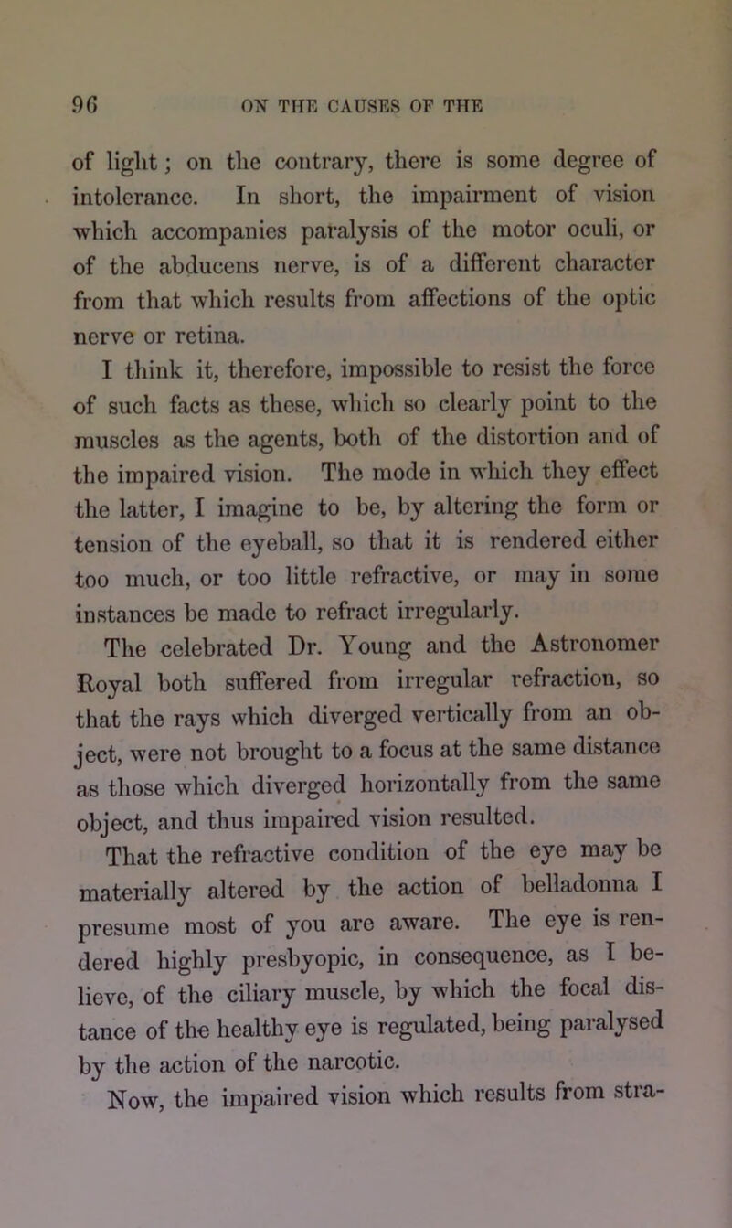 of light; on the contrary, there is some degree of intolerance. In short, the impairment of vision which accompanies paralysis of the motor oculi, or of the abducens nerve, is of a different character from that which results from affections of the optic nerve or retina. I think it, therefore, impossible to resist the force of such facts as these, which so clearly point to the muscles as the agents, both of the distortion and of the impaired vision. The mode in which they effect the latter, I imagine to be, by altering the form or tension of the eyeball, so that it is rendered either too much, or too little refractive, or may in some instances be made to refract irregularly. The celebrated Dr. Young and the Astronomer Royal both suffered from irregular refraction, so that the rays which diverged vertically from an ob- ject, were not brought to a focus at the same distance as those which diverged horizontally from the same object, and thus impaired vision resulted. That the refractive condition of the eye may be materially altered by the action of belladonna I presume most of you are aware. The eye is len- dered highly presbyopic, in consequence, as I be- lieve, of the ciliary muscle, by which the focal dis- tance of the healthy eye is regulated, being paralysed by the action of the narcotic. Now, the impaired vision which results from stra-