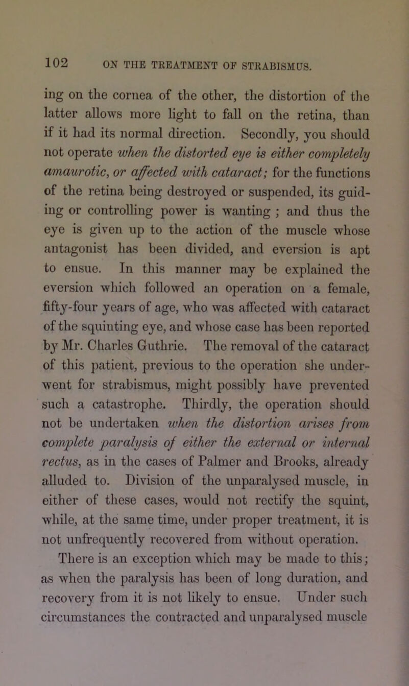 ing on the cornea of the other, the distortion of the latter allows more light to fall on the retina, than if it had its normal direction. Secondly, you should not operate when the distorted eye is either completely amaurotic, or affected with cataract; for the functions of the retina being destroyed or suspended, its guid- ing or controlling power is wanting ; and thus the eye is given up to the action of the muscle whose antagonist has been divided, and eversion is apt to ensue. In this manner may be explained the eversion which followed an operation on a female, fifty-four years of age, who was affected with cataract of the squinting eye, and whose case has been reported by Mr. Charles Guthrie. The removal of the cataract of this patient, previous to the operation she under- went for strabismus, might possibly have prevented such a catastrophe. Thirdly, the operation should not be undertaken when the distortion arises from complete paralysis of either the external or internal rectus, as in the cases of Palmer and Brooks, already alluded to. Division of the unparalysed muscle, in either of these cases, would not rectify the squint, while, at the same time, under proper treatment, it is not unfrequently recovered from without operation. There is an exception which may be made to this; as when the paralysis has been of long duration, and recovery from it is not likely to ensue. Under such circumstances the contracted and unparalysed muscle
