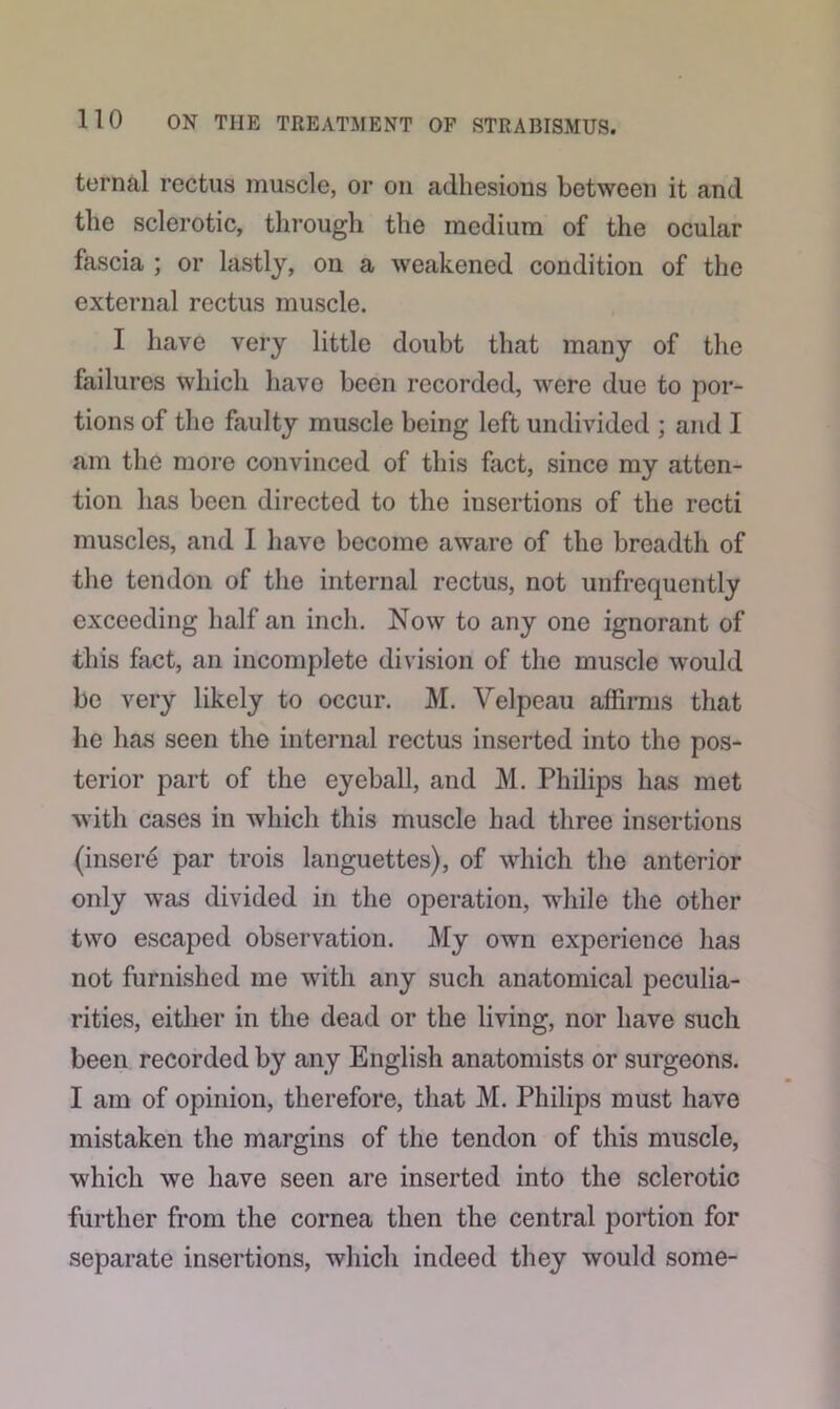 ternal rectus muscle, or on adhesions between it and the sclerotic, through the medium of the ocular fascia ; or lastly, on a weakened condition of the external rectus muscle. I have very little doubt that many of the failures which havo been recorded, were due to por- tions of the faulty muscle being left undivided ; and I am the more convinced of this fact, since my atten- tion has been directed to the insertions of the recti muscles, and I have become aware of the breadth of the tendon of the internal rectus, not unfrequently exceeding half an inch. Now to any one ignorant of this fact, an incomplete division of the muscle would be very likely to occur. M. Velpeau affirms that he has seen the internal rectus inserted into the pos- terior part of the eyeball, and M. Philips has met with cases in which this muscle had three insertions (insere par trois languettes), of which the anterior only was divided in the operation, while the other two escaped observation. My own experience has not furnished me with any such anatomical peculia- rities, either in the dead or the living, nor have such been recorded by any English anatomists or surgeons. I am of opinion, therefore, that M. Philips must have mistaken the margins of the tendon of this muscle, which we have seen are inserted into the sclerotic further from the cornea then the central portion for separate insertions, which indeed they would some-