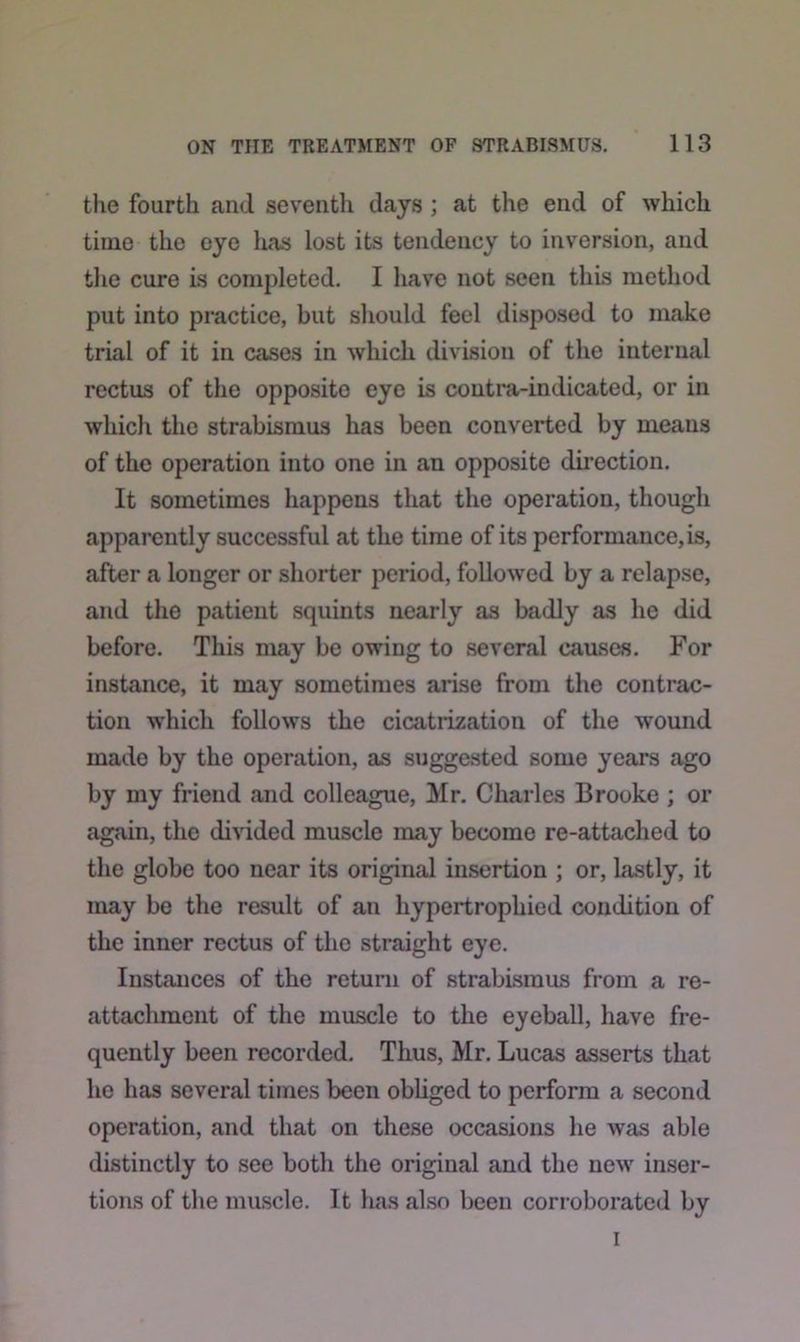 the fourth and seventh days ; at the end of which time the eye has lost its tendency to inversion, and the cure is completed. I have not seen this method put into practice, but should feel disposed to make trial of it in cases in which division of the internal rectus of the opposito eye is contra-indicated, or in which the strabismus has been converted by means of the operation into one in an opposite direction. It sometimes happens that the operation, though apparently successful at the time of its performance, is, after a longer or shorter period, followed by a relapse, and the patient squints nearly as badly as he did before. This may be owing to several causes. For instance, it may sometimes arise from the contrac- tion which follows the cicatrization of the wound made by the operation, as suggested some years ago by my friend and colleague, Mr. Charles Brooke ; or again, the divided muscle may become re-attached to the globe too near its original insertion ; or, lastly, it may be the result of an hypertrophied condition of the inner rectus of the straight eye. Instances of the return of strabismus from a re- attachment of the muscle to the eyeball, have fre- quently been recorded. Thus, Mr. Lucas asserts that he has several times been obliged to perform a second operation, and that on these occasions he was able distinctly to see both the original and the new inser- tions of the muscle. It has also been corroborated by i