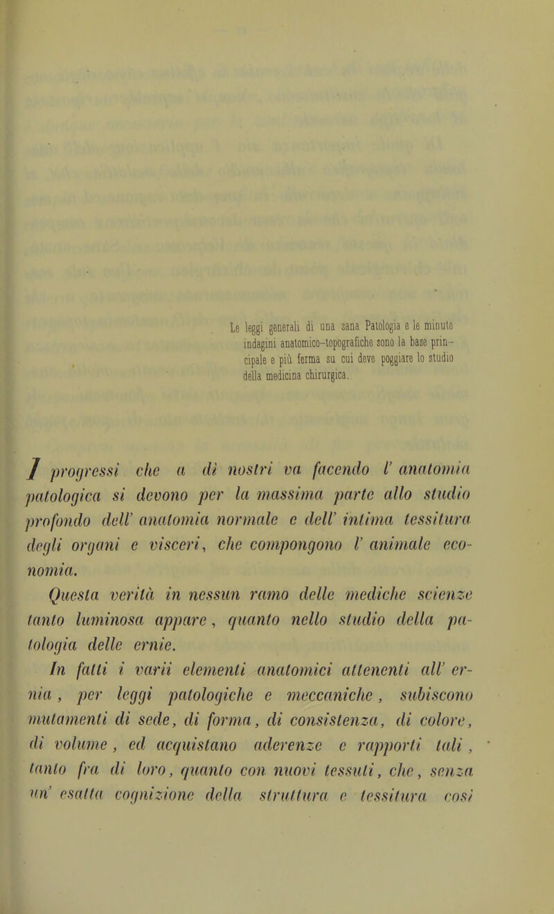 1 I. «' m i Ì J progressi che a dì nostri va facendo C anatomia patologica si devono per la massima parte allo studio profondo dell’ anatomia normale e dell’ intima tessitura (degli organi e visceri, che compongono V animale eco- nomia. f Questa verità in nessun ramo delle mediche scienze I tanto luminosa appare, quanto nello studio della pa- ^ tologia delle ernie. f J In fatti i varii elementi anatomici attenenti ali er- V nia, per leggi patologiche e meccaniche, subiscono ; mutamenti di sede, di forma, di consistenza, di colore, di volume, ed acquistano aderenze e rapporti tali, • tanto fra di loro, quanto con nuovi tessuti, che, senza un esatta cognizione della struttura e tessitura così Le leggi generali di una sana Patologia e le minute indagini anatomico-topografiche sono la base prin- cipale e più ferma su cui deve poggiare lo studio della medicina chirurgica.