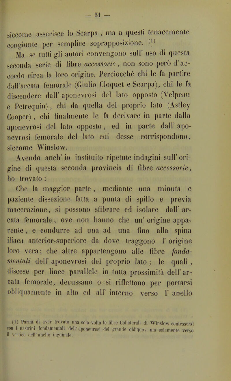 siccome asserisce Io Scarpa , ma a quesli tenacemente congiunte per semplice soprapposizione. Ma se tulli gli autori convengono sull’ uso di questa seconda serie di fdjre accessorie, non sono però d’ac- cordo circa la loro origine. Perciocché chi le fa partire daH’arcala femorale (Giulio Cloquet e Scarpa), chi le fa discendere dall’ aponevrosi del lato opposto (Veìpeau e Peirequin), chi da quella del proprio lato (Astley Cooper), chi finalmente le fa derivare in parte dalla aponevrosi del lato opposto, ed in parte dall’ apo- nevrosi femorale del lato cui desse corrispondono, siccome Winslow. Avendo anch’io insliluilo ripetute indagini sull’ori- gine di questa seconda provincia di fibre accessorie, ho trovalo : Che la maggior parte, mediante una minuta e paziente dissezione fatta a punta di spillo e previa macerazione, si possono sfibrare ed isolare dall’ar- cata femorale, ove non hanno che un’ origine appa^ rente, e condurre ad una ad una fino alla spina iliaca anlerior-superiore da dove traggono 1’ origine loro vera; che altre appartengono alle fibre foncla- menlali dell’ aponevrosi del proprio lato ; le quali, discese per linee parallele in tutta prossimità dell’ar- cala femorale, decussano o si riflettono per portarsi obliquamente in alto ed all’ interno verso 1’ anello (1) Panni di aver li ovaio una sola volta le fibre Collaterali di Winslow contessersi con i naslrini fondamentali dell’aponeurosi del grande obliquo, ma solamente verso il vertice dell’ anello inguinale.