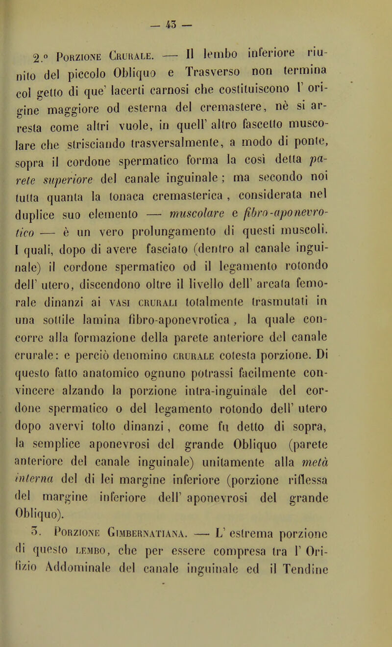 2.” Porzione Crurale. — Il lombo inieriore riu- nito del piccolo Obliquo e Trasverso non termina col getto di que’ lacerli carnosi che costituiscono 1’ ori- gine maggiore od esterna del cremastere, nè si ar- resta come altri vuole, in quell’ altro fascelto musco- lare che strisciando trasversalmente, a modo di ponte, sopra il cordone spermatico forma la così detta pa- rete superiore del canale inguinale ; ma secondo noi tutta quanta la tonaca cremasterica , considerata nel duplice suo elemento — muscolare e fibro-aponevro- flcQ — è un vero prolungamento di questi muscoli. I quali, dopo di avere fasciato (dentro al canale ingui- nale) i! cordone spermatico od il legamento rotondo dell’ utero, discendono oltre il livello dell’ arcata femo- rale dinanzi ai vasi crurali totalmente trasmutati in una sottile lamina fìbro-aponevrotica , la quale con- corre alla formazione della parete anteriore del canale crurale: e perciò denomino crurale cotesta porzione. Di questo fatto anatomico ognuno polrassi facilmente con- vincere alzando la porzione inlra-inguinàle del cor- done spermatico o del legamento rotondo dell’ utero dopo avervi tolto dinanzi, come fu detto di sopra, la semplice aponevrosi del grande Obliquo (parete anteriore del canale inguinale) unitamente alla metà interna del di lei margine inferiore (porzione riflessa del margine inferiore dell’ aponevrosi del grande Obliquo). o. Porzione Gimbernatiana. — L’ estrema porzione di questo lembo, che per essere compresa tra I’ Ori- fìzio yVddominale del canale inguinale ed il Tendine