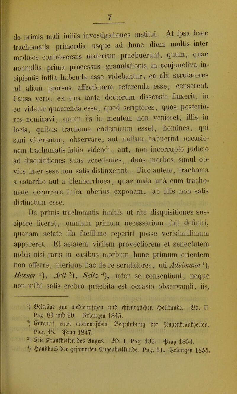 de primis mali initiis investigationes institui. At ipsa haec trachomatis primordia usque ad hunc diem multis inter medicos controversiis materiam praebuerunt, quum, quae nonnullis prima processus granulationis in conjunctiva in- cipientis initia habenda esse videbantur, ea alii scrutatores ad aliam prorsus affectionem referenda esse, censerent. Causa vero, ex qua tanta doctorum dissensio fluxerit, in eo videtur quaerenda esse, quod scriptores, quos posterio- res nominavi, quum iis in mentem non venisset, illis in locis, quibus trachoma endemicum esset, homines, qui sani viderentur, observare, aut nullam habuerint occasio- nem trachomatis initia videndi, aut, non incorrupto judicio ad disquititiones suas accedentes, duos morbos simul ob- vios inter sese non satis distinxerint. Dico autem, trachoma a catarrho aut a blennorrhoea, quae mala una cum tracho- mate occurrere infra uberius exponam, ab illis non satis distinctum esse. De primis trachomatis innitiis ut rite disquisitiones sus- cipere liceret, omnium primum necessarium fuit definiri, quanam aetate illa facillime reperiri posse verisimillimum appareret. Et aetatem virilem provectiorem et senectutem nobis nisi raris in casibus morbum hunc primum orientem non offerre, plerique hac de re scrutatores, uti Adehnann x), Hasner l 2), ArU 3), Seitz 4), inter se consentiunt, neque non mihi satis crebro praebita est occasio observandi, iis, l) Scitrdgc jur mebtcintfd;en unb d;irurgi|d;cu «^eitfunbe. 23b. II. Pag. 89 unb 90. Srlangcit 1845. -*) ©ntrourf cinct auatomifdjcu 23egruubmtg bct 9Iugenfranff)citeH. Pag. 45. 1847. 3) 2)ic $ranft)citcu bcS 2lugcd. 23b. I. Pag. 133. 1854. ') <£>anbbud; bcv gcfammtcu Stugenfyeilfmibe. Pag. 51. grtangen 1855.