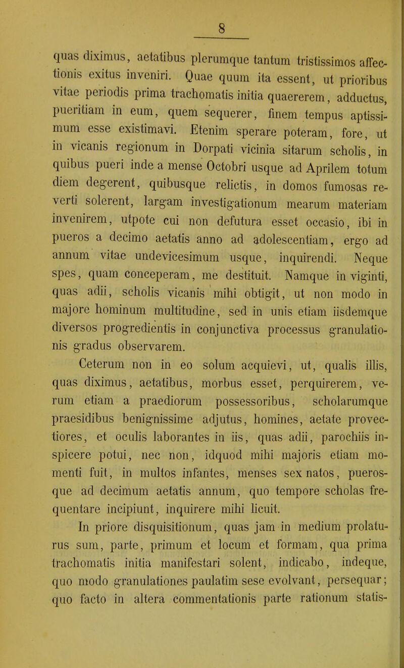 quas diximus, aetatibus plerumque tantum tristissimos affec- tionis exitus inveniri. Quae quum ita essent, ut prioribus vitae periodis prima trachomatis initia quaererem, adductus, pueritiam in eum, quem sequerer, finem tempus aptissi- mum esse existimavi. Etenim sperare poteram, fore, ut in vicanis regionum in Dorpati vicinia sitarum scholis, in quibus pueri inde a mense Octobri usque ad Aprilem totum diem degerent, quibusque relictis, in domos fumosas re- verti solerent, largam investigationum mearum materiam invenirem, utpote cui non defutura esset occasio, ibi in pueros a decimo aetatis anno ad adolescendam, ergo ad annum vitae undevicesimum usque, inquirendi. Neque spes, quam conceperam, me destituit. Namque in viginti, quas adii, scholis vicanis mihi obtigit, ut non modo in majore hominum multitudine, sed in unis etiam iisdemque diversos progredientis in conjunctiva processus granulatio- nis gradus observarem. Ceterum non in eo solum acquievi, ut, qualis illis, quas diximus, aetatibus, morbus esset, perquirerem, ve- rum etiam a praediorum possessoribus, scholarumque praesidibus benignissime adjutus, homines, aetate provec- tiores, et oculis laborantes in iis, quas adii, parochiis in- spicere potui, nec non, idquod mihi majoris etiam mo- menti fuit, in multos infantes, menses sex natos, pueros- que ad decimum aetatis annum, quo tempore scholas fre- quentare incipiunt, inquirere mihi licuit. In priore disquisitionum, quas jam in medium prolatu- rus sum, parte, primum et locum et formam, qua prima trachomatis initia manifestari solent, indicabo, indeque, quo modo granulationes paulatim sese evolvant, persequar; quo facto in altera commentationis parte rationum statis-