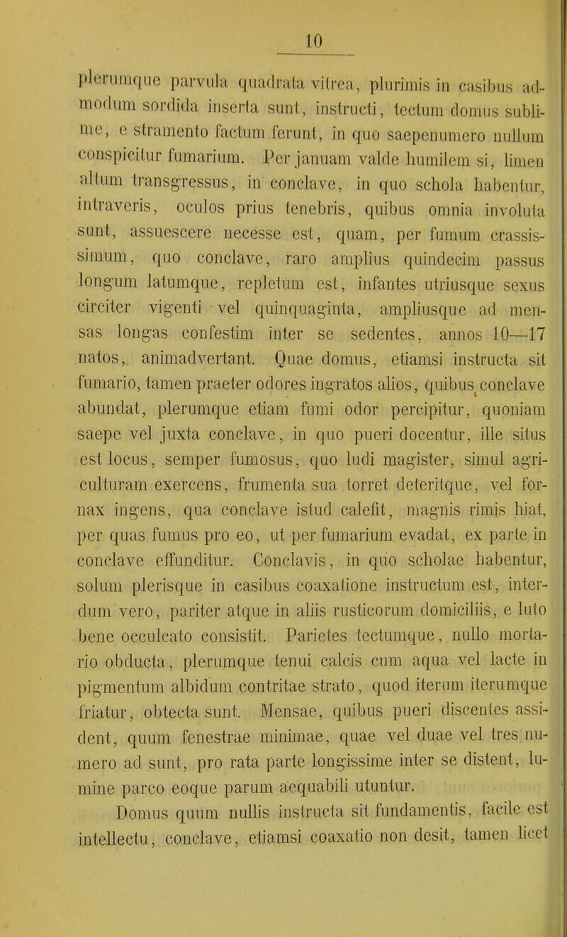 plerumque parvula quadrata vitrea, plurimis in casibus ad- modum sordida inserta sunt, instructi, tectum domus subli- me, c stramento factum ferunt, in quo saepenumcro nullum conspicitur fumarium. Per januam valde humilem si, limen •altum transgressus, in conclave, in quo schola habentur, intraveris, oculos prius tenebris, quibus omnia involuta sunt, assuescere necesse est, quam, per fumum crassis- simum, quo conclave, raro amplius quindecim passus longum latumque, repletum est, infantes utriusque sexus circiter vigenti vel quinquaginta, ampliusque ad men- sas longas confestim inter se sedentes, annos 10—17 natos, animadvertant. Quae domus, etiamsi instructa sit fumario, tamen praeter odores ingratos alios, quibus conclave abundat, plerumque etiam fumi odor percipitur, quoniam saepe vel juxta conclave, in quo pueri docentur, ille situs est locus, semper fumosus, quo ludi magister, simul agri- culturam exercens, frumenta sua torret deteritque, vel for- nax ingens, qua conclave istud calefit, magnis rimis hiat, per quas fumus pro eo, ut per fumarium evadat, ex parte in conclave effunditur. Conclavis, in quo scholae habentur, solum picrisque in casibus coaxatione instructum est, inter- dum vero, pariter atque in aliis rusticorum domiciliis, e luto bene occulcato consistit. Parietes tectumque, nullo morta- rio obducta, plerumque tenui calcis cum aqua vel lacte in pigmentum albidum contritae strato, quod iterum iterumque friatur, obtecta sunt. Mensae, quibus pueri discentes assi- dent, quum fenestrae minimae, quae vel duae vel tres nu- mero ad sunt, pro rata parte longissime inter se distent, lu- mine parco eoque parum aequabili utuntur. Domus quum nullis instructa sit fundamentis, facile est intellectu, conclave, etiamsi coaxatio non desit, tamen liccf