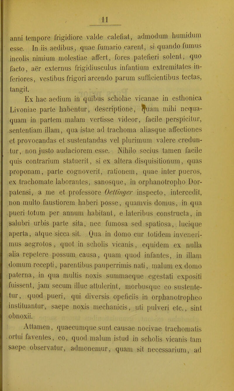 anni tempore frigidiore valde calefiat, admodum humidum esse. In iis aedibus, quae fumario carent, si quanclo fumus incolis nimium molestiae affert, fores patefieri solent, quo facto, aer externus frigidiusculus infantium extremitates in- feriores, vestibus frigori arcendo parum sufficientibus tectas, tangit. Ex hac aedium in quibus scholae vicanae in esthonica Livoniae parte habentur, descriptione, IJuam mihi nequa- quam in partem malam vertisse videor, facile perspicitur, sententiam illam, qua istae ad trachoma aliasque affectiones et provocandas et sustentandas vel plurimum valere credun- tur, non justo audaciorem esse. Nihilo secius tamen facile quis contrarium statuerit, si ex altera disquisitionum, quas proponam, parte cognoverit, rationem, quae inter pueros, ex trachomate laborantes, sanosque, in orphanotropho Dor- patensi, a me et professore Oettinger inspecto, intercedit, non multo faustiorem haberi posse, quamvis domus, in qua pueri totum per annum habitant, e lateribus constructa, in salubri urbis parte sita, nec fumosa sed spatiosa, lucique aperta, atque sicca sit. Qua in domo cur totidem inveneri- mus aegrotos, quot in scholis vicanis, equidem ex nulla alia repetere possum causa, quam quod infantes, in illam domum recepti, parentibus pauperrimis nati, malum ex domo paterna, in qua multis noxis summaeque egestati expositi fuissent, jam secum illuc attulerint, morbusque eo sustente- tur, quod pueri, qui diversis opeficiis in orphanotropheo instituantur, saepe noxis mechanicis, uti pulveri etc., sint obnoxii. Attamen, quaecumque sunt causae nocivae trachomatis 01 tui faventes, eo, quod malum istud in scholis vicanis tam saepe observatur, admonemur, quam sit necessarium, ad