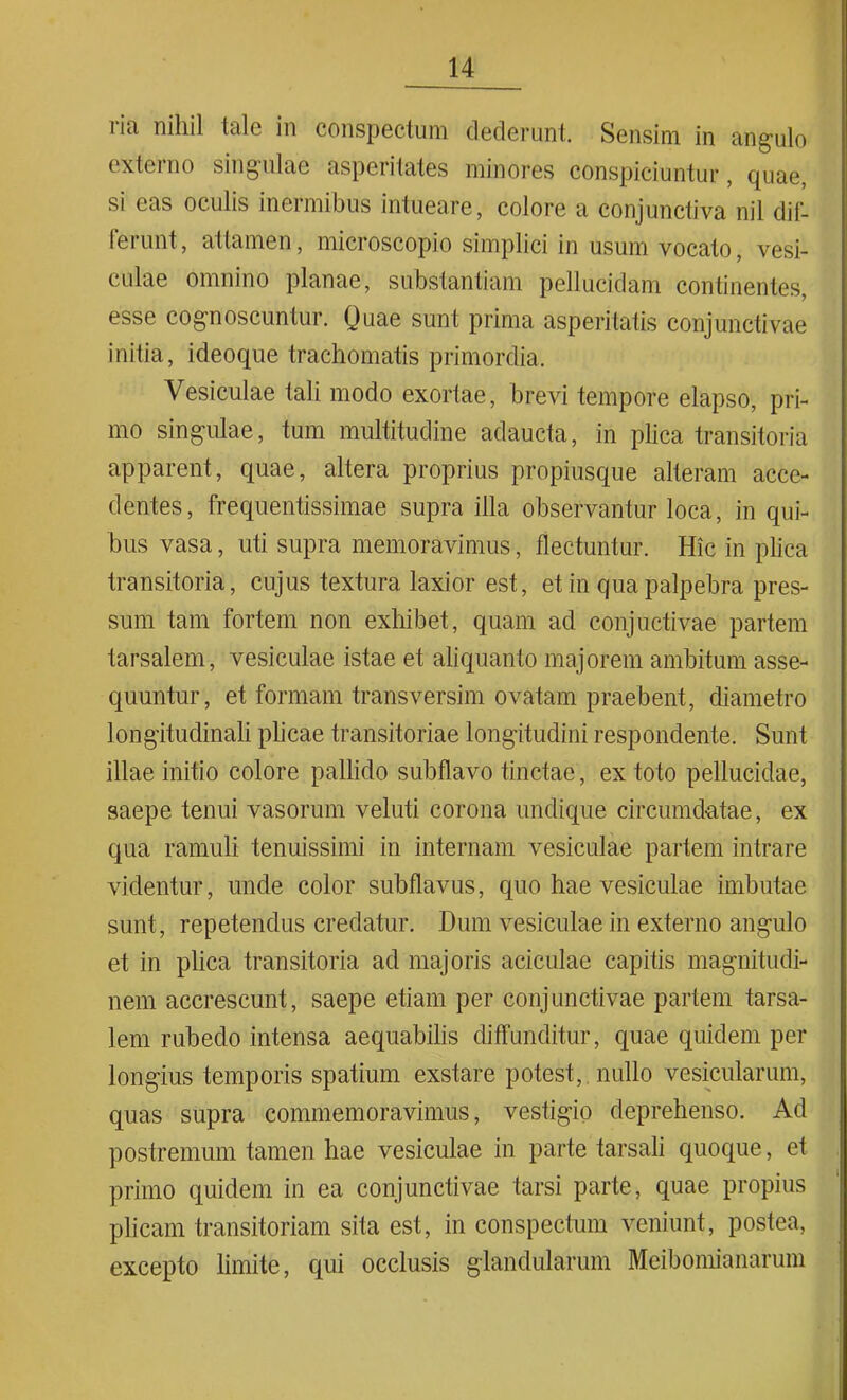 ria nihil tale in conspectum dederunt. Sensim in angulo externo singulae asperitates minores conspiciuntur , quae, si eas oculis inermibus intueare, colore a conjunctiva nil dif- teiunt, attamen, micioscopio simplici in usum vocato, vesi- culae omnino planae, substantiam pellucidam continentes, esse cognoscuntur. Quae sunt prima asperitatis conjunctivae initia, ideoque trachomatis primordia. Vesiculae tali modo exortae, brevi tempore elapso, pri- mo singulae, tum multitudine adaucta, in plica transitoria apparent, quae, altera proprius propiusque alteram acce- dentes, frequentissimae supra illa observantur loca, in qui- bus vasa, uti supra memoravimus, flectuntur. Hic in plica transitoria, cujus textura laxior est, et in qua palpebra pres- sum tam fortem non exhibet, quam ad conjuctivae partem tarsalem, vesiculae istae et aliquanto majorem ambitum asse- quuntur, et formam transversim ovatam praebent, diametro longitudinali plicae transitoriae longitudini respondente. Sunt illae initio colore pallido subflavo tinctae, ex toto pellucidae, saepe tenui vasorum veluti corona undique circumdatae, ex qua ramuli tenuissimi in internam vesiculae partem intrare videntur, unde color sub flavus, quo hae vesiculae imbutae sunt, repetendus credatur. Dum vesiculae in externo angulo et in plica transitoria ad majoris aciculae capitis magnitudi- nem accrescunt, saepe etiam per conjunctivae partem tarsa- lem rubedo intensa aequabilis diffunditur, quae quidem per longius temporis spatium exstare potest, nullo vesicularum, quas supra commemoravimus, vestigio deprehenso. Ad postremum tamen hae vesiculae in parte tarsali quoque, et primo quidem in ea conjunctivae farsi parte, quae propius plicam transitoriam sita est, in conspectum veniunt, postea, excepto limite, qui occlusis glandularum Meibomianarum