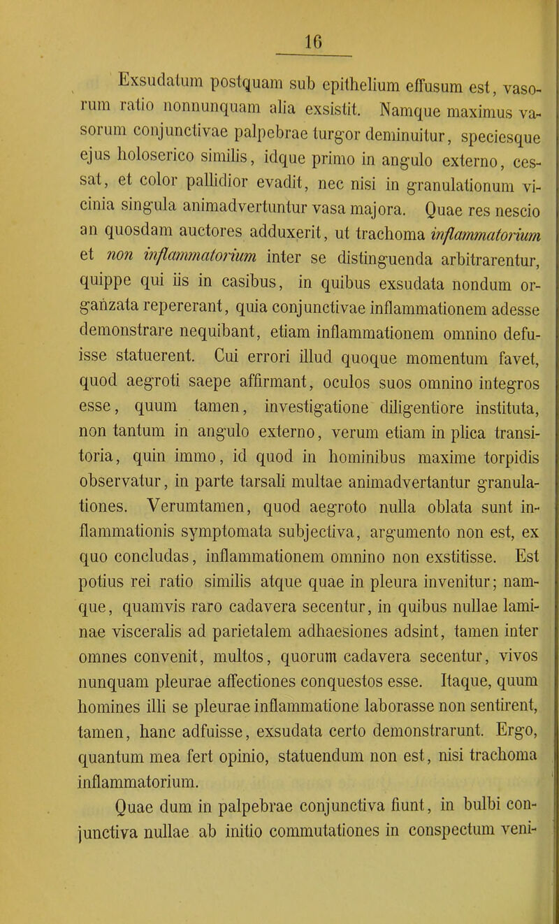 Exsudalum postquam sub epithelium effusum est, vaso- rum ratio nonnunquam alia exsistit. Namque maximus va- soi um conjunctivae palpebrae turgor deminuitur, speciesque ejus holoserico similis, idque primo in angulo externo, ces- sat, et color pallidior evadit, nec nisi in granulationum vi- cinia singula animadvertuntur vasa majora. Quae res nescio an quosdam auctores adduxerit, ut trachoma inflammatorum et non inflammatorium inter se distinguenda arbitrarentur, quippe qui iis in casibus, in quibus exsudata nondum or- gaiizata repererant, quia conjunctivae inflammationem adesse demonstrare nequibant, etiam inflammationem omnino defu- isse statuerent. Cui errori illud quoque momentum favet, quod aegroti saepe affirmant, oculos suos omnino integros esse, quum tamen, investigatione diligentiore instituta, non tantum in angulo externo, verum etiam in plica transi- toria, quin imino, id quod in hominibus maxime torpidis observatur, in parte tarsali multae animadvertantur granula- tiones. Verumtamen, quod aegroto nulla oblata sunt in- flammationis symptomata subjectiva, argumento non est, ex quo concludas, inflammationem omnino non exstitisse. Est potius rei ratio similis atque quae in pleura invenitur; nam- que, quamvis raro cadavera secentur, in quibus nullae lami- nae visceralis ad parietalem adhaesiones adsint, tamen inter omnes convenit, multos, quorum cadavera secentur, vivos nunquam pleurae affectiones conquestos esse. Itaque, quum homines illi se pleurae inflammatione laborasse non sentirent, tamen, hanc adfuisse, exsudata certo demonstrarunt. Ergo, quantum mea fert opinio, statuendum non est, nisi trachoma inflammatorium. Quae dum in palpebrae conjunctiva fiunt, in bulbi con- junctiva nullae ab initio commutationes in conspectum veni-