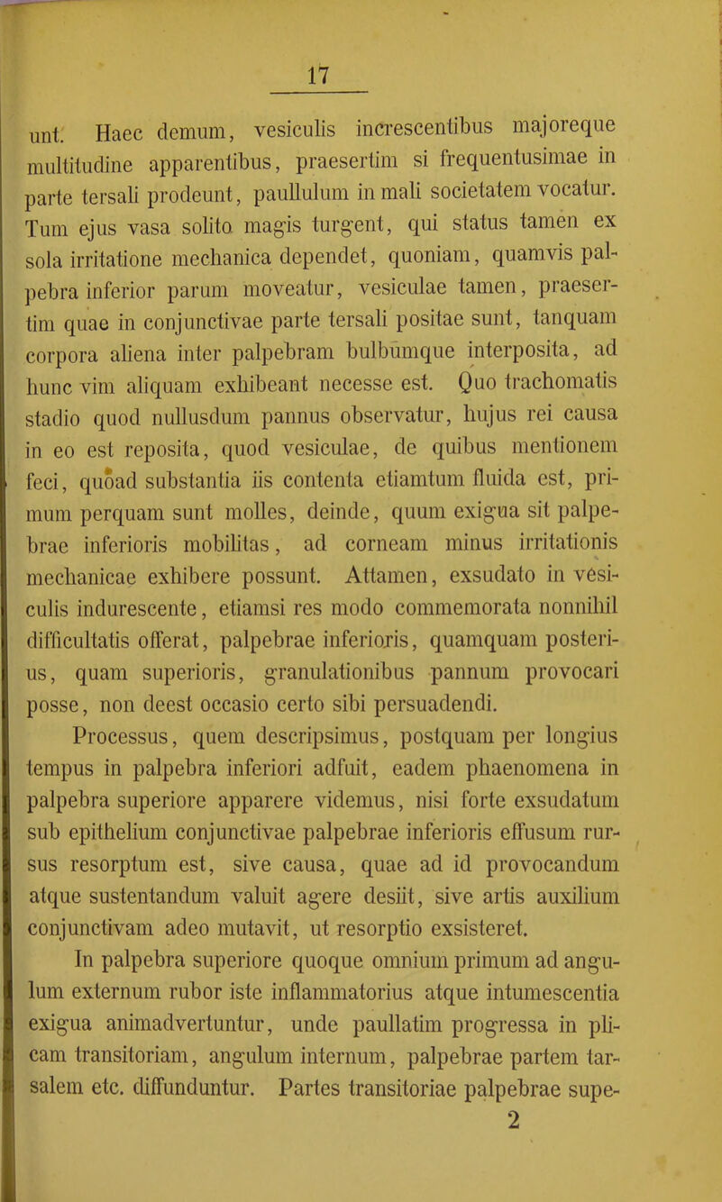 unt. Haec demum, vesiculis increscentibus majoreque multitudine apparentibus, praesertim si frequentusimae in parte tersali prodeunt, paullulum in mali societatem vocatur. Tum ejus vasa solito magis turgent, qui status tamen ex sola irritatione mechanica dependet, quoniam, quamvis pal- pebra inferior parum moveatur, vesiculae tamen, praeser- tim quae in conjunctivae parte tersali positae sunt, tanquam corpora aliena inter palpebram bulbmnque interposita, ad hunc vim aliquam exhibeant necesse est. Quo trachomatis stadio quod nullusdum pannus observatur, hujus rei causa in eo est reposita, quod vesiculae, de quibus mentionem feci, quoad substantia iis contenta etiamtum fluida est, pri- mum perquam sunt molles, deinde, quum exigua sit palpe- brae inferioris mobilitas, ad corneam minus irritationis mechanicae exhibere possunt. Attamen, exsudato in vesi- culis indurescente, etiamsi res modo commemorata nonnihil difficultatis offerat, palpebrae inferioris, quamquam posteri- us, quam superioris, granulationibus pannum provocari posse, non deest occasio certo sibi persuadendi. Processus, quem descripsimus, postquam per longius tempus in palpebra inferiori adfuit, eadem phaenomena in palpebra superiore apparere videmus, nisi forte exsudatum sub epithelium conjunctivae palpebrae inferioris effusum rur- sus resorptum est, sive causa, quae ad id provocandum atque sustentandum valuit agere desiit, sive artis auxilium conjunctivam adeo mutavit, ut resorptio exsisteret. In palpebra superiore quoque omnium primum ad angu- lum externum rubor iste inflammatorius atque intumescentia exigua animadvertuntur, unde paullatim progressa in pli- cam transitoriam, angulum internum, palpebrae partem tar- salem etc. diffunduntur. Partes transitoriae palpebrae supe- 2