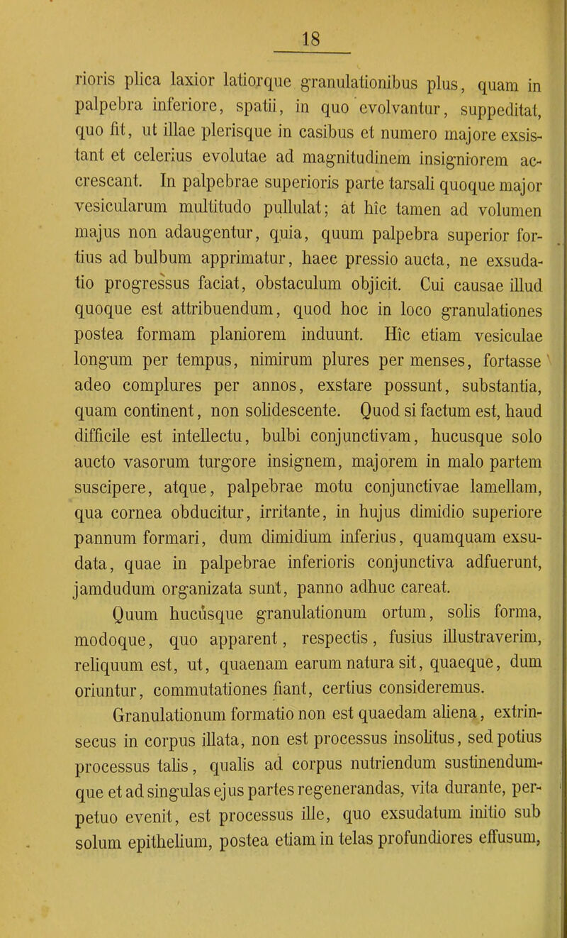 rioris plica laxior latiorque granulationibus plus, quam in palpebra inferiore, spatii, in quo evolvantur, suppeditat, quo fit, ut illae plerisquc in casibus et numero majore exsis- tant et celerius evolutae ad magnitudinem insigniorem ac- crescant. In palpebrae superioris parte tarsali quoque major vesicularum multitudo pullulat; at hic tamen ad volumen majus non adaugentur, quia, quum palpebra superior for- tius ad bulbum apprimatur, haec pressio aucta, ne exsuda- tio progressus faciat, obstaculum objicit. Cui causae illud quoque est attribuendum, quod hoc in loco granulationes postea formam planiorem induunt. Hic etiam vesiculae longum per tempus, nimirum plures per menses, fortasse adeo complures per annos, exstare possunt, substantia, quam continent, non solidescente. Quod si factum est, haud difficile est intellectu, bulbi conjunctivam, hucusque solo aucto vasorum turgore insignem, majorem in malo partem suscipere, atque, palpebrae motu conjunctivae lamellam, qua cornea obducitur, irritante, in hujus dimidio superiore pannum formari, dum dimidium inferius, quamquam exsu- data, quae in palpebrae inferioris conjunctiva adfuerunt, jamdudum organizata sunt, panno adhuc careat. Quum hucusque granulationum ortum, solis forma, modoque, quo apparent, respectis, fusius illustraverim, reliquum est, ut, quaenam earum natura sit, quaeque, dum oriuntur, commutationes fiant, certius consideremus. Granulationum formatio non est quaedam aliena, extrin- secus in corpus illata, non est processus insolitus, sed potius processus talis, qualis ad corpus nutriendum sustinendum- que et ad singulas ejus partes regenerandas, vita durante, per- ■ petuo evenit, est processus ille, quo exsudatum initio sub solum epithelium, postea etiam in telas profundiores effusum,