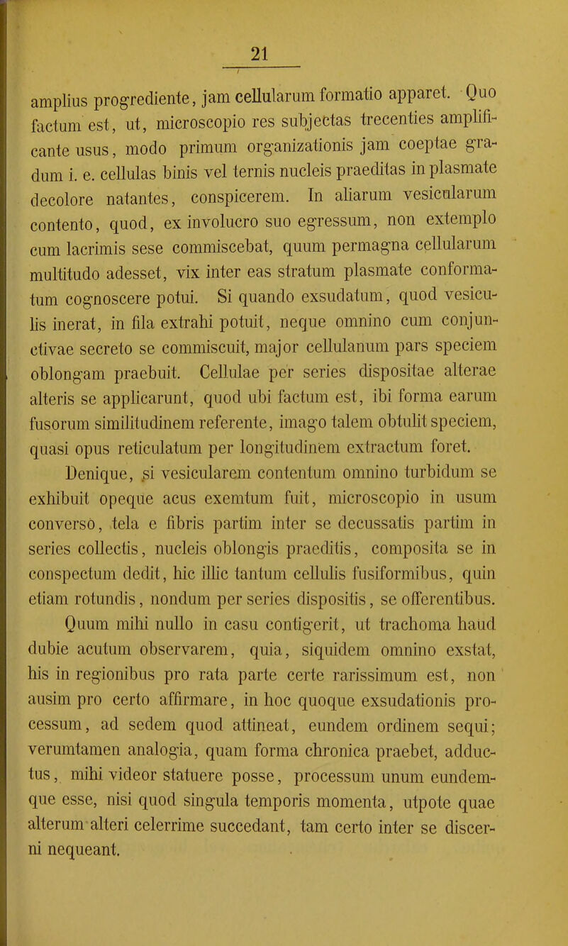 amplius progrediente, jam cellularum formatio apparet. Quo factum est, ut, microscopio res subjectas trecenties amplifi- cante usus, modo primum organizationis jam coeptae gra- dum i. e. cellulas binis vel ternis nucleis praeditas in plasmate decolore natantes, conspicerem. In aliarum vesicularum contento, quod, ex involucro suo egressum, non extemplo cum lacrimis sese commiscebat, quum permagna cellularum multitudo adesset, vix inter eas stratum plasmate conforma- tum cognoscere potui. Si quando exsudatum, quod vesicu- lis inerat, in fila extrahi potuit, neque omnino cum conjun- ctivae secreto se commiscuit, major cellulanum pars speciem oblongam praebuit. Cellulae per series dispositae alterae alteris se applicarunt, quod ubi factum est, ibi forma earum fusorum similitudinem referente, imago talem obtulit speciem, quasi opus reticulatum per longitudinem extractum foret. Denique, si vesicularem contentum omnino turbidum se exhibuit opeque acus exemtum fuit, microscopio in usum converso, tela e fibris partim inter se decussatis partim in series collectis, nucleis oblongis praeditis, composita se in conspectum dedit, hic illic tantum cellulis fusiformibus, quin etiam rotundis, nondum per series dispositis, se offerentibus. Quum mihi nullo in casu contigerit, ut trachoma haud dubie acutum observarem, quia, siquidem omnino exstat, his in regionibus pro rata parte certe rarissimum est, non ausim pro certo affirmare, in hoc quoque exsudationis pro- cessum, ad sedem quod attineat, eundem ordinem sequi; verumtamen analogia, quam forma chronica praebet, adduc- tus , mihi videor statuere posse, processum unum eundem- que esse, nisi quod singula temporis momenta, utpote quae alterum alteri celerrime succedant, tam certo inter se discer- ni nequeant.