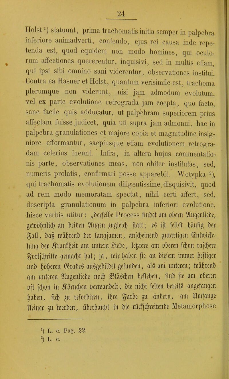 Holst') statuunt, prima trachomatis initia sempcr in palpebra inferiore animadverti, contendo, ejus rei causa inde repe- tenda est, quod equidem non modo homines, qui oculo- ium affectiones quererentur, inquisivi, sed in multis etiam, qui ipsi sibi omnino sani viderentur, observationes institui. Contra ea Hasner et Holst, quantum verisimile est, trachoma plerumque non viderunt, nisi jam admodum evolutum, vel ex parte evolutione retrograda jam coepta, quo facto, sane facile quis adducatur, ut palpebram superiorem prius affectam fuisse judicet, quia uti supra jam admonui, hac in palpebra granulationes et majore copia et magnitudine insig- niore efformantur, saepiusque etiam evolutionem retrogra- dam celerius ineunt. ’ Infra, in altera hujus commentatio- nis parte, observationes meas, non obiter institutas, sed, numeris prolatis, confirmari posse apparebit. Wotypka 2), qui trachomatis evolutionem difigentissime.disquisivit, quod ad rem modo memoratam spectat, nihil certi affert, sed, descripta granulationum in palpebra inferiori evolutione, hisce verbis utitur: „berfelbe Process finbct am obern Qtugcnliebe, an bciben 2tugcn gugteid) ftatt; ift fclbft ffiinfig ber gatt, bajj huilgcnb bcr langfamen, anfd)einenb gutartigcn @ntn>id’e= Iitng ber $ranf(;cit am untcrn Siebe, lejtere am oberen fd)on va[cf?ere gortfdjritte gemant I;at; ja, n>ir f;abcn ftc an biefcnt immcr f;eftigcr unb ()B()ercn ©rabeS anSgebilbet gefitnben, atS am nntercn; mdtgcnb am nntcren 2tugenliebe nocf) 23ld3$en bcftef)en, ftnb ftc am oberen oft (d)on in tbrn^en oermanbclt, bie nicbt fetten bcreitS angefangen tjaben, fidi ju reforbiren, if;rc garbe git dnbern, am Umfange flciner 311 tocrben, iiber^aupt in bie riicfjd;reitenbe Metamorphose fi L. c. Pag. 22. b L. c.