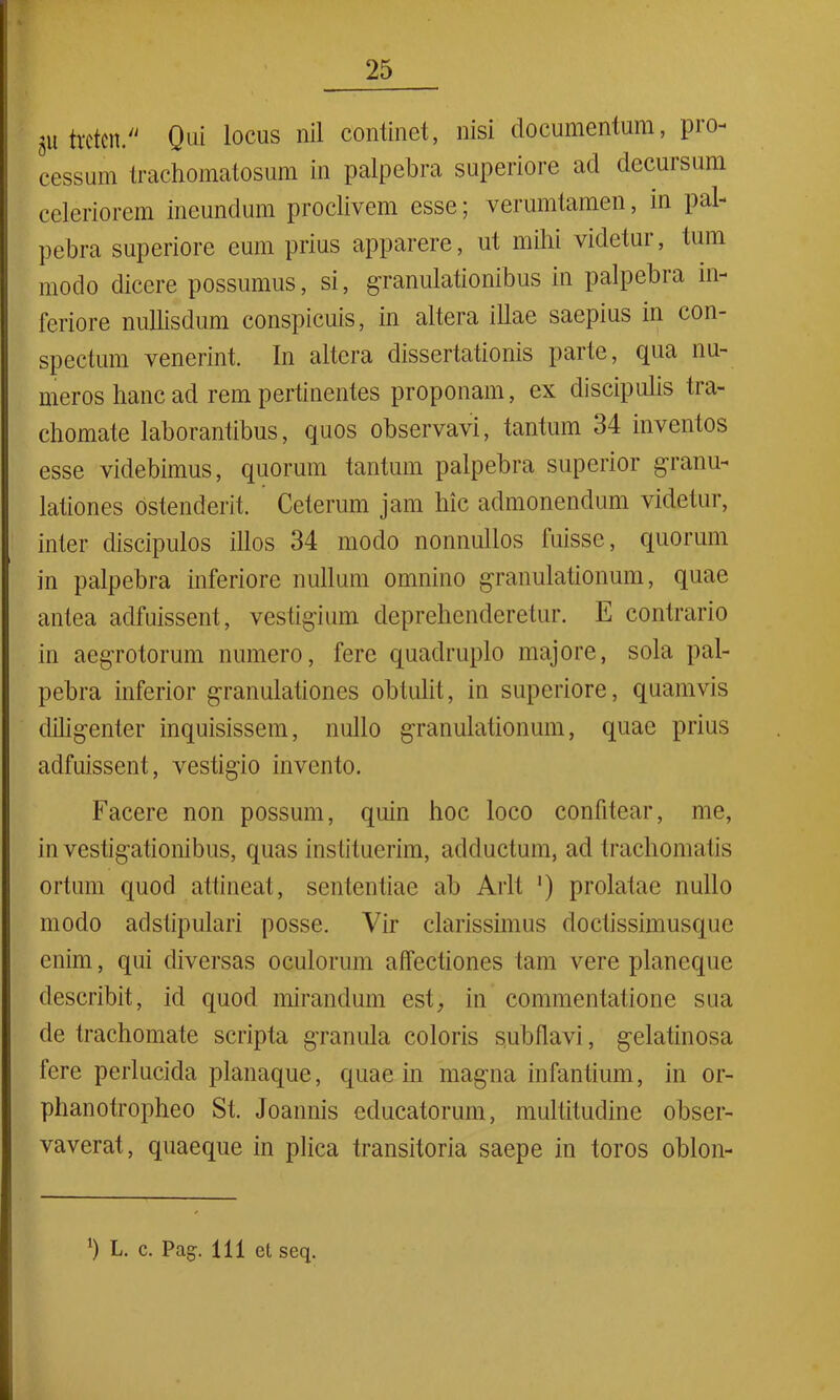 ,u tretcrt. Qui locus nil continet, nisi documentum, pro- cessum trachomatosum in palpebra superiore ad decursum celeriorem ineundum proclivem esse; verumlamen, in pal- pebra superiore eum prius apparere, ut mihi videtur, tum modo dicere possumus, si, granulationibus in palpebra in- feriore nullisdum conspicuis, in altera illae saepius in con- spectum venerint. In altera dissertationis parte, cpia nu- meros hanc ad rem pertinentes proponam, ex discipulis tra- chomate laborantibus, quos observavi, tantum 34 inventos esse videbimus, quorum tantum palpebra superior granu- lationes ostenderit. Ceterum jam hic admonendum videtur, inter discipulos illos 34 modo nonnullos fuisse, quorum in palpebra inferiore nullum omnino granulationum, quae antea adfuissent, vestigium deprehenderetur. E contrario in aegrotorum numero, fere quadruplo majore, sola pal- pebra inferior granulationes obtulit, in superiore, quamvis diligenter inquisissem, nullo granulationum, quae prius adfuissent, vestigio invento. Facere non possum, quin hoc loco confitear, me, investigationibus, quas instituerim, adductum, ad trachomatis ortum quod attineat, sententiae ab Arlt ') prolatae nullo modo adstipulari posse. Vir clarissimus doctissimusquc enim, qui diversas oculorum affectiones tam vere planeque describit, id quod mirandum est, in commentatione sua de trachomate scripta granula coloris sub flavi, gelatinosa fere perlucida planaque, quae in magna infantium, in or- phanotropheo St. Joannis educatorum, multitudine obser- vaverat, quaeque in plica transitoria saepe in toros oblon- *) L. c. Pag. 111 et seq.