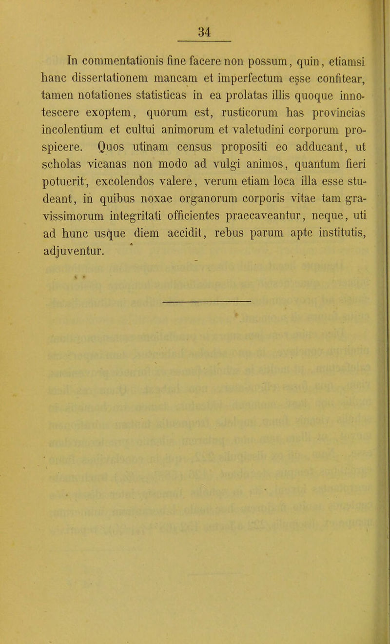 In commentationis fine facere non possum, quin, etiamsi hanc dissertationem mancam et imperfectum esse confitear, tamen notationes statisticas in ea prolatas illis quoque inno- tescere exoptem, quorum est, rusticorum has provincias incolentium et cultui animorum et valetudini corporum pro- spicere. Quos utinam census propositi eo adducant, ut scholas vicanas non modo ad vulgi animos, quantum fieri potuerit, excolendos valere, verum etiam loca illa esse stu- deant , in quibus noxae organorum corporis vitae tam gra- vissimorum integritati officientes praecaveantur, neque, uti ad hunc usque diem accidit, rebus parum apte institutis, adjuventur.