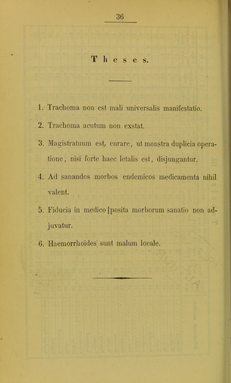 T h c s e s. 1. Trachoma non est mali universalis manifestatio. 2. Trachoma acutum non exstat. 3. Magistratuum est, curare, ut monstra duplicia opera- tione, nisi forte haec letalis est, disjungantur. 4. Ad sanandos morbos endemicos medicamenta nihil valent. / 5. Fiducia in medico [posita morborum sanatio non ad- juvatur. 6. Haemorrhoides' sunt malum locale.