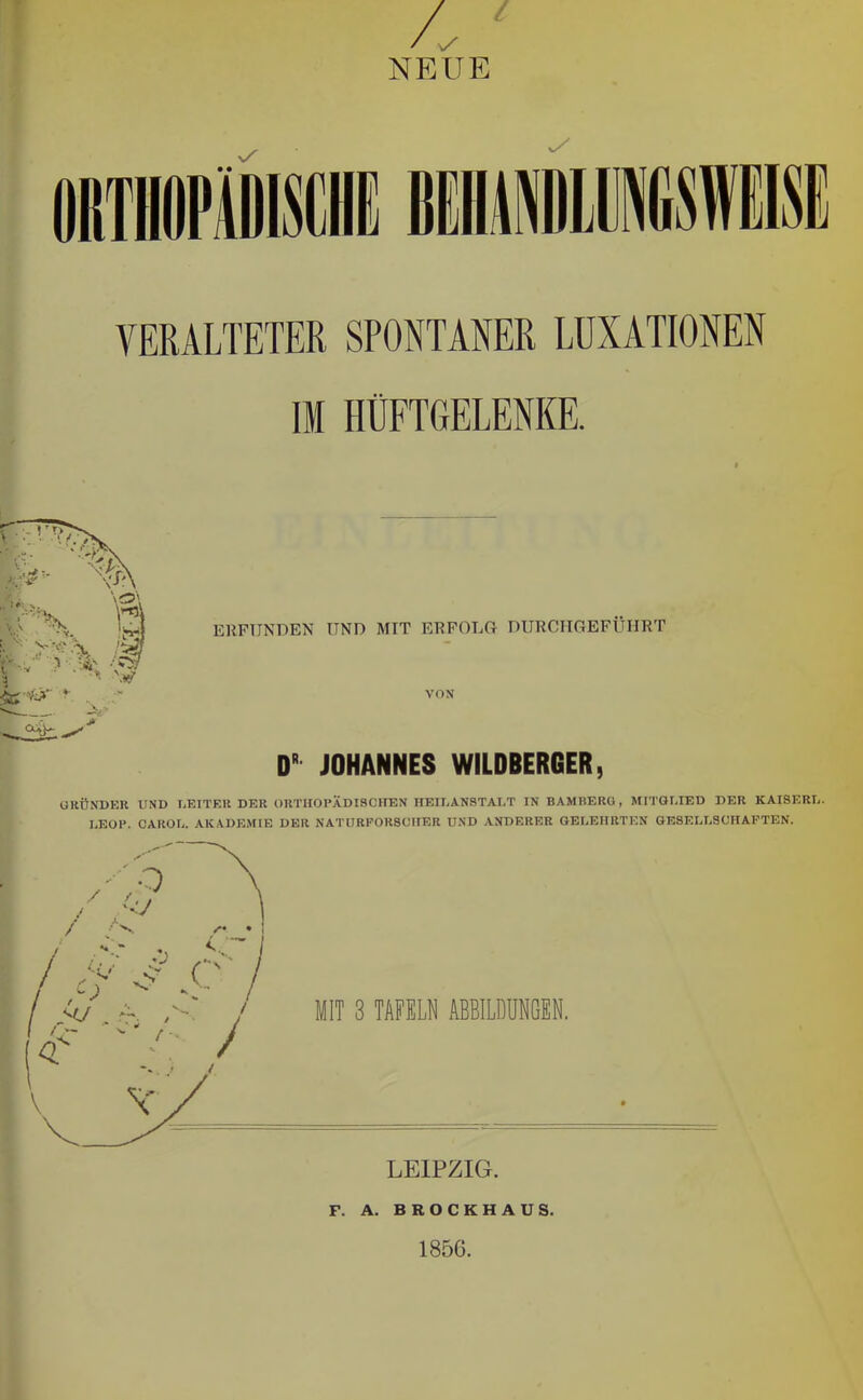 4 NEUE VERALTETER SPONTANER LUXATIONEN II HÜFTGELENKE. ERFUNDEN UND MIT ERFOLG DURCIIGEFÜHRT VON D' JOHANNES WILDBERCER, GKÜNDKR UND UEITEll DER ORTHOPÄDISCHEN HEILANSTALT IN BAMBERO, MITGLIED DER KAISERL. LEOP. CAROL. AKADEMIE DER NATURFORSCHER UND ANDERER GELEHRTEN GESELLSCHAFTEN. F. A. BROCKHAUS. 1856.