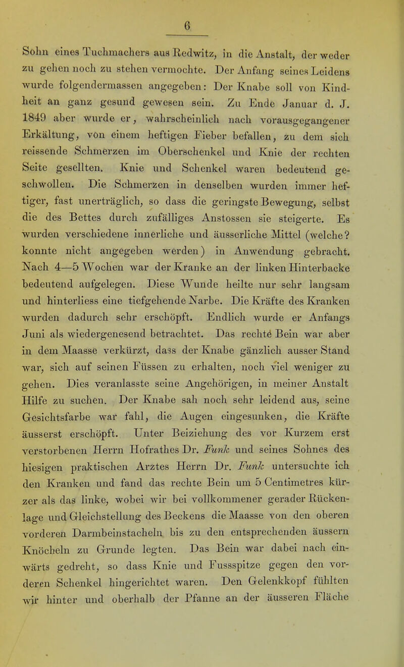 Sohn eines Tuchmachers aus Redwitz, in die Anstalt, der weder zu gehen noch zu stehen vermochte. Der Anfang seines Leidens wurde folgendermassen angegeben: Der Knabe soll von Kind- heit an ganz gesund gewesen sein. Zu Ende Januar d. J. 1849 aber wurde er, wahrscheinlich nach vorausgegangencr Erkältung, von einem heftigen Fieber befallen, zu dem sich reissende Schmerzen im Oberschenkel und Knie der rechten Seite gesellten. Knie und Schenkel waren bedeutend ge- schwollen. Die Schmerzen in denselben wurden immer hef- tiger, fast unerträglich, so dass die geringste Bewegung, selbst die des Bettes durch zufälliges Anstossen sie steigerte. Es wurden verschiedene innerliche und äusserliche Mittel (welche? konnte nicht angegeben werden) in Anwendung gebracht. Nach 4—5 Wochen war der Kranke an der linken Hinterbacke bedeutend aufgelegen. Diese Wunde heilte nur sehr langsam und hinterliess eine tiefgehende Narbe. Die Kräfte des Kranken wurden dadurch sehr erschöpft. Endlich wurde er Anfangs Juni als wiedergenesend betrachtet. Das rechtö Bein war aber in dem Maasse verkürzt, dass der Knabe gänzlich ausser Stand war, sich auf seinen Füssen zu erhalten, noch viel weniger zu gehen. Dies veranlasste seine Angehörigen, in meiner Anstalt Hilfe zu suchen. Der Knabe sah noch sehr leidend aus, seine Gesichtsfarbe war fahl, die Augen eingesunken, die Kräfte äusserst erschöpft. Unter Beiziehung des vor Kurzem erst verstorbenen Herrn Hofrathes Dr. Funk und seines Sohnes des hiesigen praktischen Arztes Herrn Dr. Funk untersuchte ich den Kranken und fand das rechte Bein um 5 Centimetres kür- zer als das linke, wobei wir bei vollkommener gerader Rücken- lage und Gleichstellung des Beckens die Maasse von den oberen vorderen Darmbeinstacheln bis zu den entsprechenden äussern Knöcheln zu Grunde legten. Das Bein war dabei nach ein- wärts gedreht, so dass Knie und Fussspitze gegen den vor- deren Schenkel hingerichtet waren. Den Gelenkkopf fühlten wir hinter und oberhalb der Pfanne an der äusseren Fläche