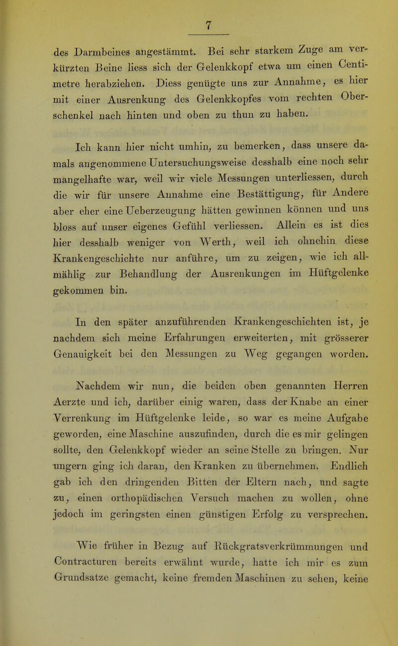 des Darmbeines angestammt. Bei sehr starkem Zuge am ver- kürzten Beine Hess sich der Gelenkkopf etwa um einen Centi- metx’e berabziehen. Diess genügte uns zur Annahme, es hier mit einer Ausrenkung des Gelenkkojifes vom rechten Ober- schenkel nach hinten und oben zu thun zu haben. Ich kann hier nicht umhin, zu bemerken, dass unsere da- mals angenommene Untersuchungsweise desshalb eine noch sehr mangelhafte war, well wir viele Messungen unterliessen, durch die wir für unsere Annahme eine Bestättigung, für Andere aber eher eine Ueberzeugung hätten gewinnen können und uns bloss auf unser eigenes Gefühl verliessen. Allein es ist dies hier desshalb weniger von Werth, weil ich ohnehin diese Krankengeschichte nur anfülire, um zu zeigen, wie ich all- mählig zur Behandlung der Ausrenkungen im Hüftgelenke gekommen bin. I In den später anzuführenden Krankengeschichten ist, je nachdem sich meine Erfahrungen erweiterten, mit grösserer Genauigkeit bei den Messungen zu Weg gegangen worden. Nachdem wir nun, die beiden oben genannten Herren Aerzte und ich, darüber einig waren, dass der Knabe an einer Verrenkung im Hüftgelenke leide, so war es meine Aufgabe geworden, eine Maschine auszufinden, durch die es mir gelingen sollte, den Gelenkkopf wieder an seine Stelle zu bringen. Nur ungern ging ich daran, den Kranken zu übernehmen. Endlich gab ich den dringenden Bitten der Eltern nach, und sagte zu, einen orthopädischen Versuch machen zu wollen, ohne jedoch im geringsten einen günstigen Erfolg zu versprechen. Wie früher in Bezug auf Eückgratsverkrümmungen und Contracturen bereits erwähnt wurde, hatte ich mir es zum Grundsätze gemacht, keine fremden Maschinen zu sehen, keine