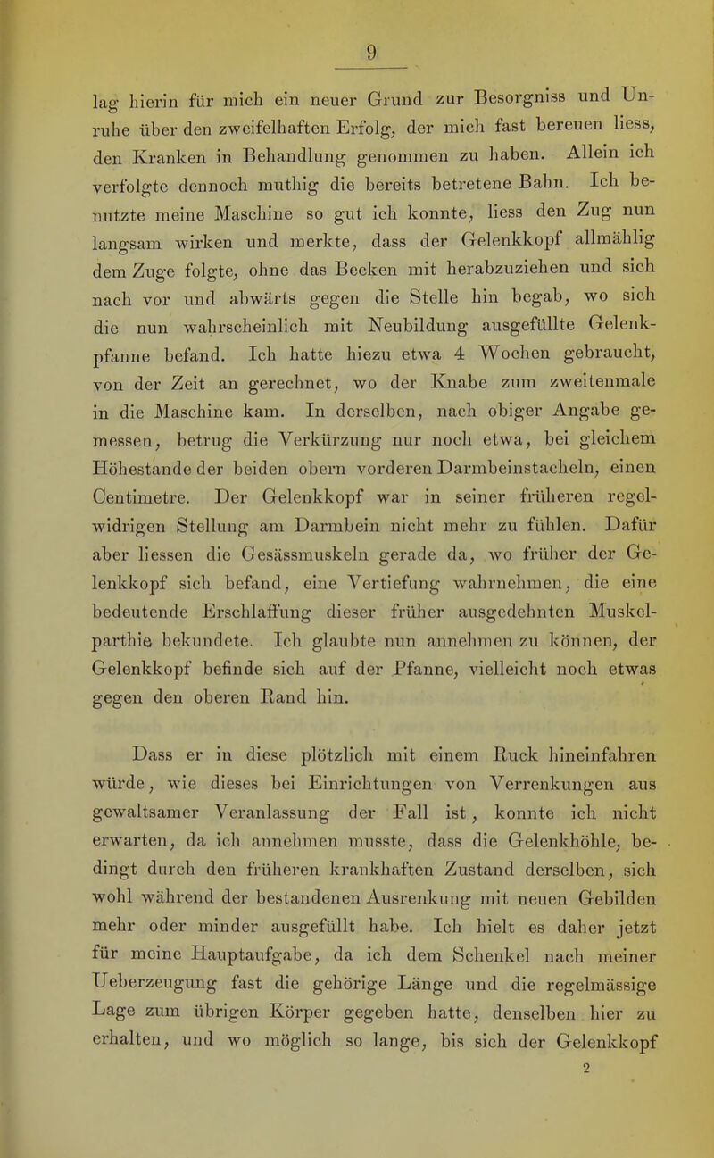 lag liierin für mich ein neuer Grund zur Besorgniss und Un- ruhe über den zweifelhaften Erfolg, der mich fast bereuen Hess, den Kranken in Behandlung genommen zu haben. Allein ich verfolgte dennoch muthig die bereits betretene Bahn. Ich be- nutzte meine Maschine so gut ich konnte, liess den Zug nun langsam Avirken und merkte, dass der Gelenkkopf allmählig dem Zuge folgte, ohne das Becken mit herabzuziehen und sich nach vor und abwärts gegen die Stelle hin begab, wo sich die nun Avahrscheinlich mit Neubildung ausgefüllte Gelenk- pfanne befand. Ich hatte hiezu etAva 4 Wochen gebraucht, von der Zeit an gerechnet, wo der Knabe zum zweitenmale in die Maschine kam. In derselben, nach obiger Angabe ge- messeu, betrug die Verkürzung nur noch etwa, bei gleichem Höhestande der beiden obern vorderen Darmbeinstacheln, einen Centimetre. Der Gelenkkopf A\ar in seiner früheren regel- widrigen Stellung am Darmbein nicht mehr zu fühlen. Dafür aber liessen die Gesässmuskeln gerade da, avo frülier der Ge- lenkkopf sich befand, eine Vertiefung Avahrnehmen, die eine bedeutende Erschlaffung dieser früher ausgedehnten Muskel- parthie bekundete. Ich glaubte nun annehmen zu können, der Gelenkkopf befinde sich auf der Pfanne, vielleicht noch etwas gegen den oberen Rand hin. Dass er in diese plötzlich mit einem Ruck hineinfahren würde, Avie dieses bei Einrichtungen von Verrenkungen aus gewaltsamer Veranlassung der Fall ist, konnte ich nicht erwarten, da ich annehmen musste, dass die Gelenkhöhle, be- dingt durch den früheren krankhaften Zustand derselben, sich wohl während der bestandenen Ausrenkung mit neuen Gebilden mehr oder minder ausgefüllt habe. Ich hielt es daher jetzt für meine Hauptaufgabe, da ich dem Schenkel nach meiner Ueberzeugung fast die gehörige Länge und die regelmässige Lage zum übrigen Körper gegeben hatte, denselben hier zu erhalten, und wo möglich so lange, bis sich der Gelenkkopf