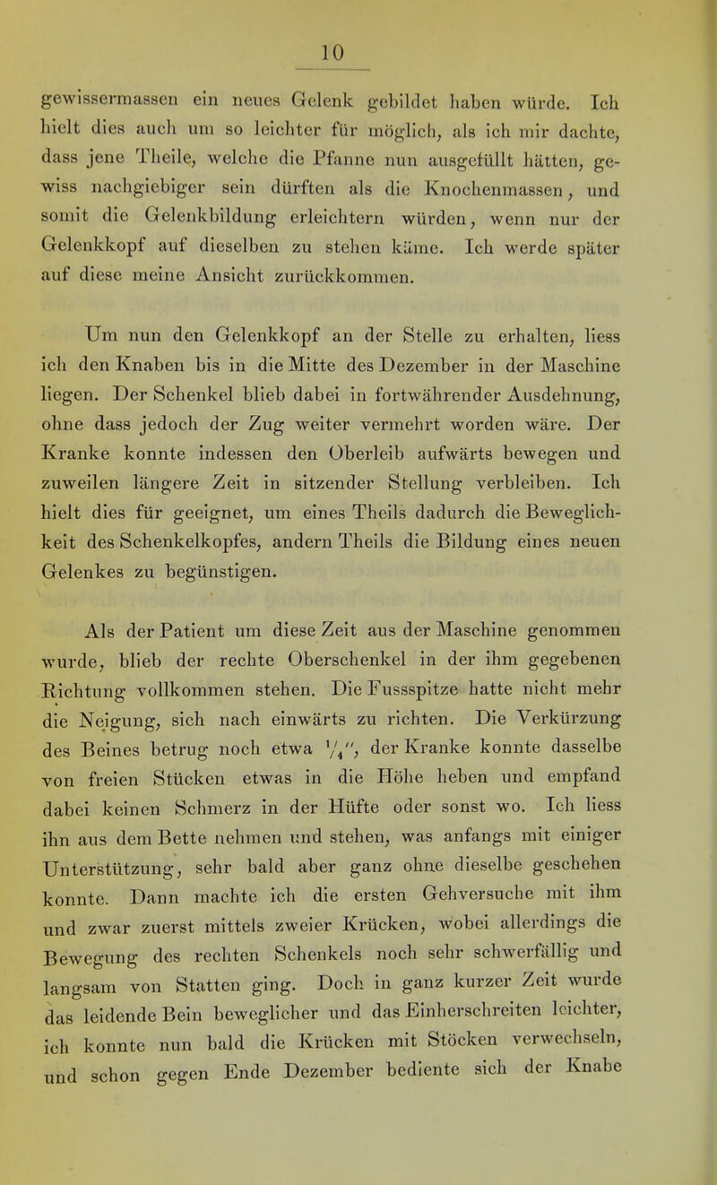 gewissermassen ein neues Gelenk gebildet haben würde. Ich hielt dies auch uni so leichter für möglich, als ich mir dachte, dass jene Theile, welche die Pfanne nun ausgefüllt hätten, ge- wiss nachgiebiger sein dürften als die Knochenmassen, und somit die Gelenkbildung erleichtern würden, wenn nur der Gelenkkopf auf dieselben zu stehen käme. Ich werde später auf diese meine Ansicht zurückkoramen. Um nun den Gelenkkopf an der Stelle zu erhalten, Hess ich den Knaben bis in die Mitte des Dezember in der Maschine liegen. Der Schenkel blieb dabei in fortwährender Ausdehnung, ohne dass jedoch der Zug weiter vermehrt worden wäre. Der Kranke konnte indessen den Oberleib aufwärts bewegen und zuweilen längere Zeit in sitzender Stellung verbleiben. Ich hielt dies für geeignet, um eines Theils dadurch die Beweglich- keit des Schenkelkopfes, andern Theils die Bildung eines neuen Gelenkes zu begünstigen. Als der Patient um diese Zeit aus der Maschine genommen wurde, blieb der rechte Oberschenkel in der ihm gegebenen Richtung vollkommen stehen. Die Fussspitze hatte nicht mehr die Nejguug, sich nach einwärts zu richten. Die Verküi'zung des Beines betrug noch etwa '/p', der Kranke konnte dasselbe von freien Stücken etwas in die PTöhe heben und empfand dabei keinen Schmerz in der Hüfte oder sonst wo. Ich Hess ihn aus dem Bette nehmen und stehen, was anfangs mit einiger Unterstützung, sehr bald aber ganz ohne dieselbe geschehen konnte. Dann machte ich die ersten Gehversuche mit ihm und zwar zuerst mittels zweier Krücken, wobei allerdings die Bewegung des rechten Schenkels noch sehr schwerfällig und langsam von Statten ging. Doch in ganz kurzer Zeit wurde das leidende Bein beweglicher und das Einherschreiten leichter, ich konnte nun bald die Krücken mit Stöcken verwechseln, und schon gegen Ende Dezember bediente sich der Knabe