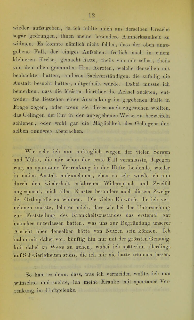 wieder aiifzugeben, ja ich fühlte rnicli aus derselben Ursache sogar gedrungen, ihnen meine besondere Aufmerksamkeit zu widmen. Ls konnte nämlich nicht fehlen, dass der oben ange- gebene hall, der einiges Aufsehen, freilich noch in einem kleineren Kreise, gemacht hatte, theils von mir selbst, theils von den oben genannten Hrn. Aerzten, welche denselben mit beobachtet hatten, anderen Sachverständigen, die zufällig die Anstalt besucht hatten, mitgetheilt wurde. Dabei musste ich bemerken, dass die Meisten hierüber die Achsel zuckten, ent- weder das Bestehen einer Ausrenkung im gegebenen Falle in Frage zogen, oder wenn sie dieses auch zugestehen wollten, das Gelingen der Cur in der angegebenen Weise zu bezweifeln schienen, oder wohl gar die Möglichkeit des Gelingens der- selben rundweg absprachen. Wie sehr ich nun anfänglich wegen der vielen Sorgen und Mühe, die mir schon der erste Fall veranlasste, dagegen war, an spontaner Verrenkung in der Hüfte Leidende, wieder in meine Anstalt aufzunehmen, eben so sehr wurde ich nun durch den wiederholt erfahrenen Widerspruch und Zweifel angespornt, mich allen Ernstes besonders auch diesem Zweige der Orthopädie zu widmen. Die vielen Eiuwürfe, die ich ver- nehmen musste, lehrten mich, dass wir bei der Untersuchung zur Feststellung des Krankheitszustandes das erstemal gar manches unterlassen hatten, was uns zur Begründung unserer Ansicht über denselben hätte von Nutzen sein können. Ich nahm mir daher vor, künftig hin nur mit der grössten Genauig- keit dabei zu Wege zu gehen, wobei ich späterhin allerdings auf Schwierigkeiten stiess, die ich mir nie hatte träumen lassen. So kam es denn, dass, was ich vermeiden wollte, ich nun wünschte und suchte, ich meine Kranke mit spontaner Ver- renkung im Hüftgelenke.