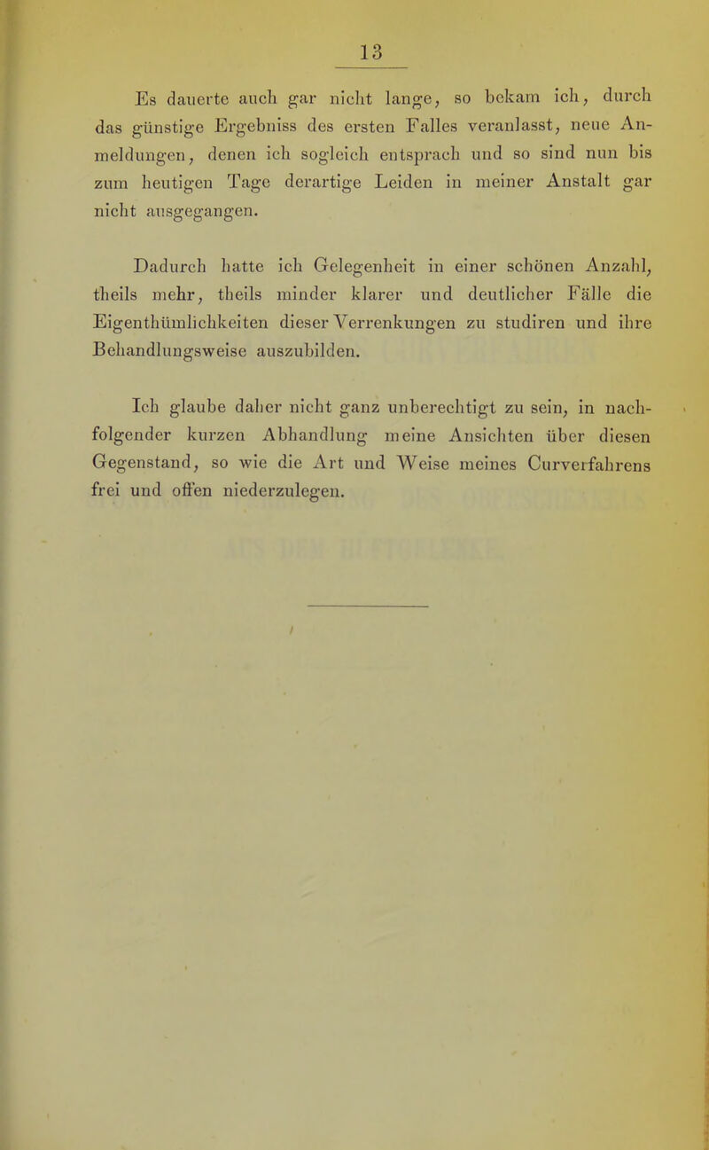 r 13 Es dauerte auch gar nicht lange, so bekam ich, durch das günstige Ergebniss des ersten Falles veranlasst, neue An- meldungen, denen ich sogleich entsprach und so sind nun bis zum heutigen Tage derartige Leiden in meiner Anstalt gar nicht ausgegangen. Dadurch hatte ich Gelegenheit in einer schönen Anzahl, theils mehr, theils minder klarer und deutlicher Fälle die Eigenthümlichkeiten dieser Verrenkungen zu studiren und ihre Behandlungsweise auszubilden. Ich glaube daher nicht ganz unberechtigt zu sein, in nach- folgender kurzen Abhandlung meine Ansichten über diesen Gegenstand, so wie die Art und Weise meines Curverfahrens frei und offen niederzulegen.