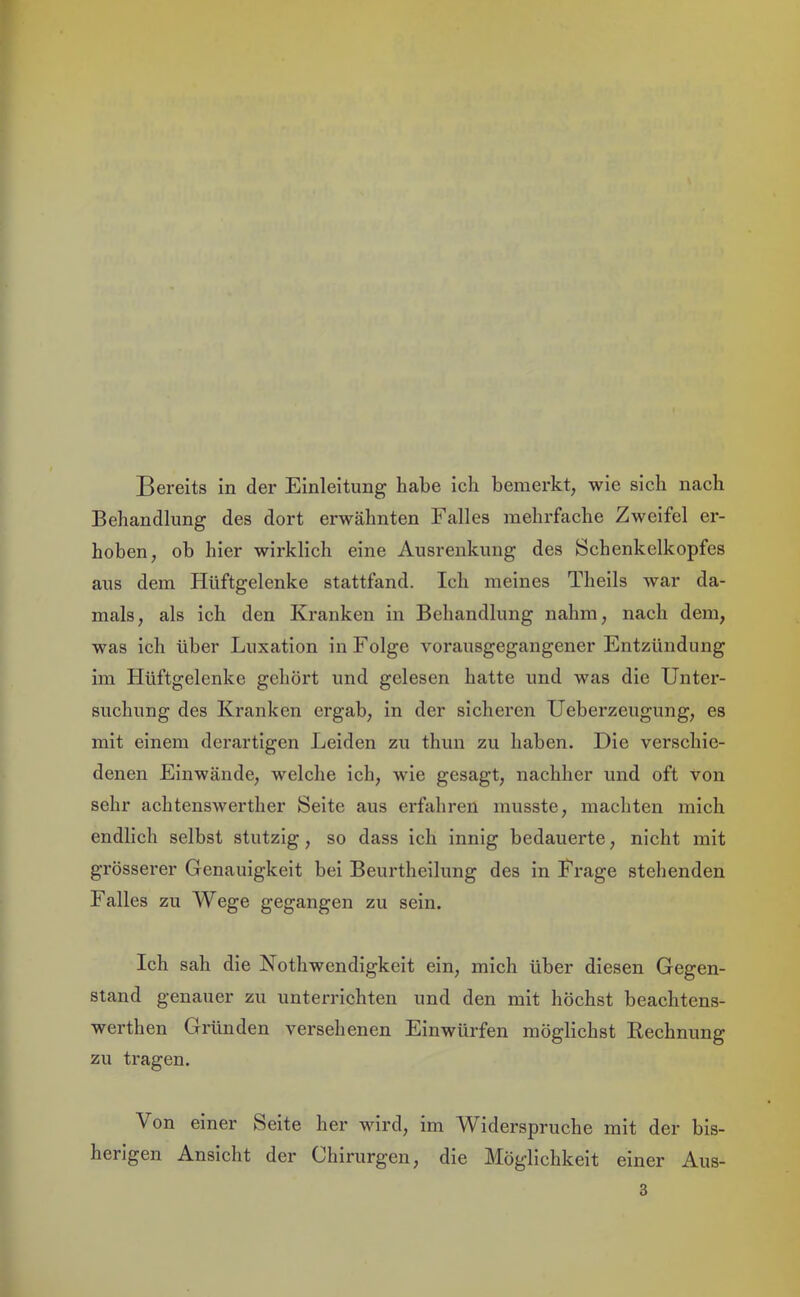 Behandlung des dort erwähnten Falles mehrfache Zweifel er- hoben, ob hier wirklich eine Ausrenkung des Schenkelkopfes aus dem Hüftgelenke stattfand. Ich meines Theils war da- mals, als ich den Kranken in Behandlung nahm, nach dem, was ich über Luxation in Folge vorausgegangener Entzündung im Hüftgelenke gehört und gelesen hatte und was die Unter- suchung des Kranken ergab, in der sicheren Ueberzeugung, es mit einem derartigen Leiden zu thun zu haben. Die verschie- denen Einwände, welche ich, wie gesagt, nachher und oft von sehr achtensAverther Seite aus erfahren musste, machten mich endlich selbst stutzig, so dass ich innig bedauerte, nicht mit grösserer Genauigkeit bei Beurtheilung des in Frage stehenden Falles zu Wege gegangen zu sein. Ich sah die Nothwendigkeit ein, mich über diesen Gegen- stand genauer zu unterrichten und den mit höchst beachtens- werthen Gründen versehenen Einwürfen möglichst Rechnung zu tragen. Von einer Seite her wird, im Widerspruche mit der bis- herigen Ansicht der Chirurgen, die Möglichkeit einer Aus- 3