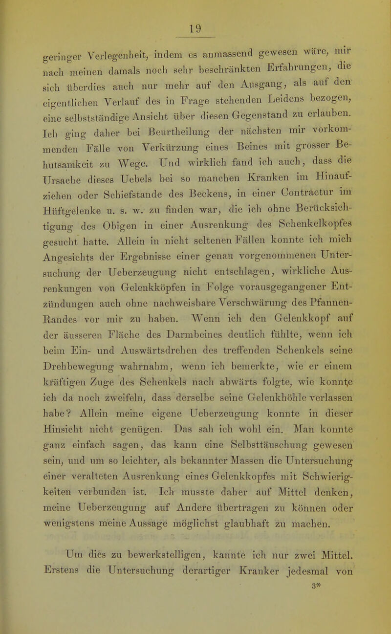 geringer Verlegenheit, indem es anraassend gewesen wäre, nur naeli meinen damals noch sehr beschränkten Lrfahrimgen, die sich überdies auch nur mehr auf den Ausgang, als auf den eigentlichen Verlauf des in Frage stehenden Leidens bezogen, eine selbstständige Ansicht über diesen Gegenstand zu erlauben. Ich ging daher bei Beurtheilung der nächsten mir vorkom- menden Fälle von Verkürzung eines Beines mit grosser Be- hutsa,mkeit zu Wege. Und wirklich fand ich auch, dass die Ursache dieses Uebels bei so manchen Kranken im Hinauf- ziehen oder Schiefstande des Beckens, in einer Contractur ini Hüftgelenke u. s. w. zu finden war, die ich ohne Berücksich- tigung des Obigen in einer Ausrenkung des Schenkelkopfes gesucht hatte. Allein in nicht seltenen I ällen konnte ich mich Angesichts der Ergebnisse einer genau vorgenommenen Unter- suchung der Ueberzeugung nicht entschlagen, wirkliche Aus- renkungen von Gelenkköpfen in Folge vorausgegangener Ent- zündungen auch ohne nachweisbare Verschwärung des Pfiinnen- liandes vor mir zu haben. Wenn ich den Gelenkkopf auf der äusseren Fläche des Darmbeines deutlich fühlte, wenn ich beim Ein- und Auswärtsdrehen des treffenden Schenkels seine Drehbewegung wahrnahm, wenn ich bemerkte, wie er einem kräftigen Zuge des Schenkels nach abwärts folgte, wie konnfe ich da noch zweifeln, dass derselbe seine Gelenkhöhle verlassen habe? Allein meine eigene Ueberzeugung konnte in dieser Hinsicht nicht genügen. Das sah ich wohl ein. Man konnte ganz einfach sagen, das kann eine Selbsttäuschung gewesen sein, und um so leichter, als bekannter Massen die Untersuchung einer veralteten Ausrenkung eines Gelenkkopfes mit Schwierig- keiten verbunden ist. Ich musste daher auf Mittel denken, meine Ueberzeugung auf Andere übertragen zu können oder wenigstens meine Aussage möglichst glaubhaft zu machen. Um dies zu bewerkstelligen, kannte ich nur zwei Mittel. Erstens die Untersuchung derartiger Kranker jedesmal 3* von