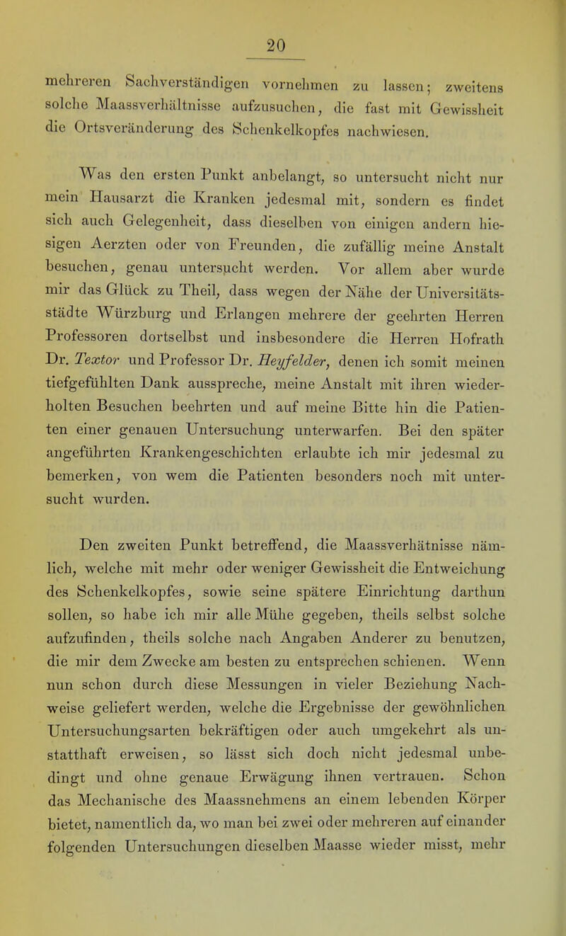 mehreren Sacliverstäncligen vornehmen zu lassen 5 zweitens solelie Maassverluiltnisse aufzusuehen, die fast mit Gewissheit die Ortsveränderung des Schenkelkopfes nachwiesen. Was den ersten Punkt anbelangt, so untersucht nicht nur mein Hausarzt die Kranken jedesmal mit, sondern es findet sich auch Gelegenheit, dass dieselben von einigen andern hie- sigen Aerzten oder von Freunden, die zufällig meine Anstalt besuchen, genau untersucht werden. Vor allem aber wurde mir das Glück zu Theil, dass wegen der Nähe der Universitäts- städte AVürzburg und Erlangen mehrere der geehrten Herren Professoren dortselbst und insbesondere die Herren Hofrath Dr. Textor und Professor Dr. Heyfelder, denen ich somit meinen tiefgefühlten Dank ausspreche, meine Anstalt mit ihren wieder- holten Besuchen beehrten und auf meine Bitte hin die Patien- ten einer genauen Untersuchung unterwarfen. Bei den später angeführten Krankengeschichten erlaubte ich mir jedesmal zu bemerken, von wem die Patienten besonders noch mit unter- sucht wurden. Den zweiten Punkt betretfend, die Maassverhätnisse näm- lich, welche mit mehr oder weniger Gewissheit die Entweichung des JSchenkelkopfes, sowie seine spätere Einrichtung darthun sollen, so habe ich mir alle Mühe gegeben, theils selbst solche aufzufinden, theils solche nach Angaben Anderer zu benutzen, die mir dem Zwecke am besten zu entsprechen schienen. Wenn nun schon durch diese Messungen in vieler Beziehung Nach- weise geliefert werden, welche die Ergebnisse der gewöhnlichen Untersuchungsarten bekräftigen oder auch umgekehrt als un- statthaft erweisen, so lässt sich doch nicht jedesmal unbe- dingt und ohne genaue Erwägung ihnen vertrauen. Schon das Mechanische des Maassnehmens an einem lebenden Körper bietet, namentlich da, wo man bei zwei oder mehreren auf einander folgenden Untersuchungen dieselben Maasse wieder misst, mehr