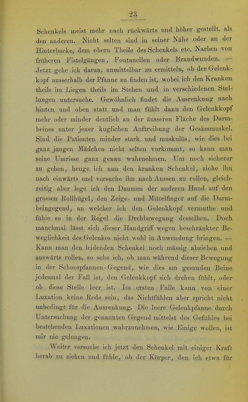 Schenkels meist mehr nach rückwärts und höher gestellt, als den anderen. Nicht selten sind in seiner Nähe oder an der Hinterbacke, dem obern TheMe des Schenkels etc. Narben von früheren Fistelgängen, Fontanellen oder Brandwunden. Jetzt gehe ich daran, unmittelbar zu ermitteln, ob der Gelenk- kopf ausserhalb der Pfanne zu finden ist, wobei ich den Kranken theils im Liegen theils im Stehen und in verschiedenen Stel- lungen untersuche. Gewöhnlich findet die Ausrenkung nach hinten und oben statt und man fühlt dann den Gelenkkopf mehr oder minder deutlich an der äusseren Fläche des Darm- beines unter jener kuglichen Auftreibung der Gesässmuskel. Sind die Patienten minder stark und muskulös, wie dies bei ganz jungen Mädchen nicht selten vorkommt, so kann man seine Umrisse ganz genau wahrnehmen. Um noch sicherer zu gehen, beuge ich nun den kranken Schenkel, ziehe ihn nach einwärts und versuche ihn nach Aussen zu rollen, gleich- zeitig aber lege ich den Daumen der anderen Hand auf den grossen Kollhügel, den Zeige- und Mittelfinger auf die Darm- beingegend, an welcher ich den Gelenkkopf vermuthe und fühle so in der Kegel die Drehbewegung desselben. Doch manchmal lässt sich dieser Handgrift' wegen beschränkter Be- weglichkeit des Gelenkes nicht wohl in Anwendung bringen. — Kann man den leidenden Schenkel noch mässig abziehen und auswärts rollen, so sehe ich, ob man während dieser Bewegung in der Schoospfannen-Gegend, wie dies am gesunden Beine jedesmal der Fall ist, den Gelenkkopf sich drehen fühlt, oder ob diese Stelle leer ist. Im ersten Falle kann von einer Luxation keine Kede sein, das Nichtfühlen aber spricht nicht unbedingt für die Ausrenkung. Die leere Gelenkpfanne durch Untersuchung der genannten Gegend mittelst des Gefühles bei bestehenden Luxationen wahrzunehmen, wie Einige wollen, ist mir nie gelungen. Weiter versuche ich jetzt den Schenkel mit einiger Kraft herab zu ziehen und fühle, ob der Körper, den ich etwa für