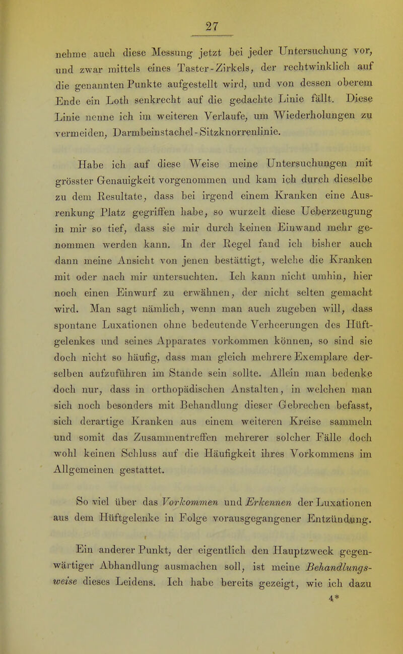 nehme auch diese Messung jetzt bei jeder Untersuchung vor, und zwar mittels eines Taster-Zirkels, der rechtwinklich auf die genannten Punkte aufgestellt wird, und von dessen oberem Ende ein Loth senkrecht auf die gedachte Linie fällt. Diese Linie nenne ich ira weiteren Verlaufe, um Wiederholungen zu vermeiden, Darmbeinstachel -Sitzknorrenlinie. Habe ich auf diese Weise meine Untersuchungen mit grösster Genauigkeit vorgenommen und kam ich durch dieselbe zu dem Resultate, dass bei irgend einem Kranken eine Aus- renkung Platz gegriffen habe, so wurzelt diese Ueberzeugung in mir so tief, dass sie mir durch keinen Eiuwand mehr ge- nommen werden kann. In der Regel fand ich bisher auch dann meine Ansicht von jenen bestättigt, welche die Kranken mit oder nach mir untersuchten. Ich kann nicht umhin, hier noch einen Einwurf zu erwähnen, der nicht selten gemacht wird. Man sagt nämlich, wenn man auch zugeben will, dass spontane Luxationen ohne bedeutende Verheerungen des Hüft- gelenkes und seines Apparates Vorkommen können, so sind sie doch nicht so häufig, dass man gleich mehrere Exemplare der- selben aufzuführen im Stande sein sollte. Allein man bedenke doch nur, dass in orthopädischen Anstalten, in welchen man sich noch besonders mit Behandlung dieser Gebrechen befasst, sicli derartige Kranken aus einem weiteren Kreise sammeln und somit das Zusammentreffen mehrerer solcher Fälle doch wohl keinen Schluss auf die Häufigkeit ihres Vorkommens im Allgemeinen gestattet. So viel über das Vorkommen und Erkennen der Luxationen aus dem Hüftgelenke in Folge vorausgegangener Entzündung. r Ein anderer Punkt, der eigentlich den Hauptzweck gegen- wärtiger Abhandlung ausmachen soll, ist meine Behandlungs- weise dieses Leidens. Ich habe bereits gezeigt, wie ich dazu 4*