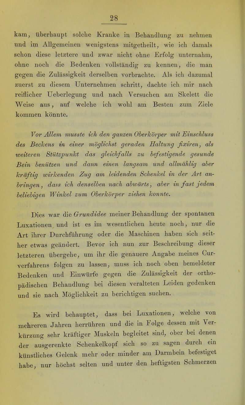 kam, überhaupt solche Kranke in Behandlung zu nehmen und im Allgemeinen wenigstens mitgetheilt, wie ich damals schon diese letztere und zwar nicht ohne Erfolg unternahm, ohne noeh die Bedenken vollständig zu kennen, die man gegen die Zulässigkeit derselben vorbrachte. Als ich dazumal zuerst zu diesem Unternehmen schritt, dachte ich mir nach reiflicher Ueherlegung und nach Versuchen am Skelett die Weise aus, auf welche ich wohl am Besten zum Ziele kommen könnte. Vor ALlem musste ich den ganzen Oherhörper mit Einschluss des Beckens in einer möglichst geraden Haltung fixiren, als weiteren Stützpunkt das gleichfalls zu befestigende gesunde Bein benützen und dann einen langsam und allmählig aber kräftig wirkenden Zug am leidenden Schenkel in der Art an- bringen, dass ich denselben nach abwärts, aber in fast jedem beliebigen Winkel zum Oberkörper ziehen konnte. Dies war die Grundidee meiner Behandlung der spontanen Luxationen und ist es im wesentlichen heute noch, nur die Art ihrer Durchführung oder die Maschinen haben sich seit- her etwas geändert. Bevor ich nun zur Beschreibung dieser letzteren übergehe, um ihr die genauere Angabe meines Cur- verfahrens folgen zu lassen, muss ich noch oben bemeldeter Bedenken und Einwürfe gegen die Zulässigkeit der ortho- pädischen Behandlung bei diesen veralteten Leiden gedenken und sie nach Möglichkeit zu berichtigen suchen. Es wird behauptet, dass bei Luxationen, welche von mehreren Jahren herrühren und die in Folge dessen mit Ver- kürzung sehr kräftiger Muskeln begleitet sind, ober bei denen der ausgerenkte Schenkelkopf sich so zu sagen durch ein künstliches Gelenk mehr oder minder am Darmbein befestiget habe, nur höchst selten und unter den heftigsten Schmerzen