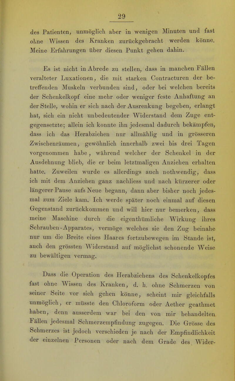 des Patienten, unmöglicli aber in wenigen Minuten und fast ebne Wissen des Kranken zurückgebracht werden könne. Meine Erfahrungen über diesen Punkt gehen dahin. Es ist nicht in Abrede zu stellen, dass in manchen Fällen veralteter Luxationen, die mit starken Contracturen der be- treffenden Muskeln verbunden sind, oder bei welchen bereits der Schenkelkopf eine mehr oder weniger feste Anhaftung an der Stelle, wohin er sich nach der Ausrenkung begeben, erlangt hat, sich ein nicht unbedeutender Widerstand dem Zuge ent- gegensetzte; allein ich konnte ihn jedesmal dadurch bekämpfen, dass ich das Herabziehen nur allmählig und in grösseren Zwischenräumen, gewöhnlich innerhalb zwei bis drei Tagen vorgenommen habe, während welcher der Schenkel in der Ausdehnung blieb, die er beim letztmaligen Anziehen erhalten hatte. Zuweilen wurde es allerdings auch nothwendig, dass ich mit dem Anziehen ganz nachliess und nach kürzerer oder längerer Pause aufs Neue begann, dann aber bisher noch jedes- mal zum Ziele kam. Ich Averde später noch einmal auf diesen Gegenstand zurückkommen und will hier nur bemerken, dass meine Maschine durch die eigenthümliche Wirkung ihres Schrauben-Apparates, vermöge welches sie den Zug beinahe nur um die Breite eines Plaares fortzubewegen im Stande ist, auch den grössten W’^iderstand auf möglichst schonende Weise zu bewältigen vermag. Dass die Operation des Pierabziehens des Schenkelkopfes fast ohne W^issen des Kranken, d. h. ohne Schmerzen von seiner Seite vor sich gehen könne, scheint mir gleichfalls unmöglich, er müsste den Chloroform oder Aether geathmet haben, denn ausserdem war bei den von mir behandelten Pällen jedesmal Schmerzerapfindung zugegen. Die Grösse des Schmerzes ist jedoch verschieden je nach der Empfindlichkeit der einzelnen Personen oder nach dem Grade des. Wider-