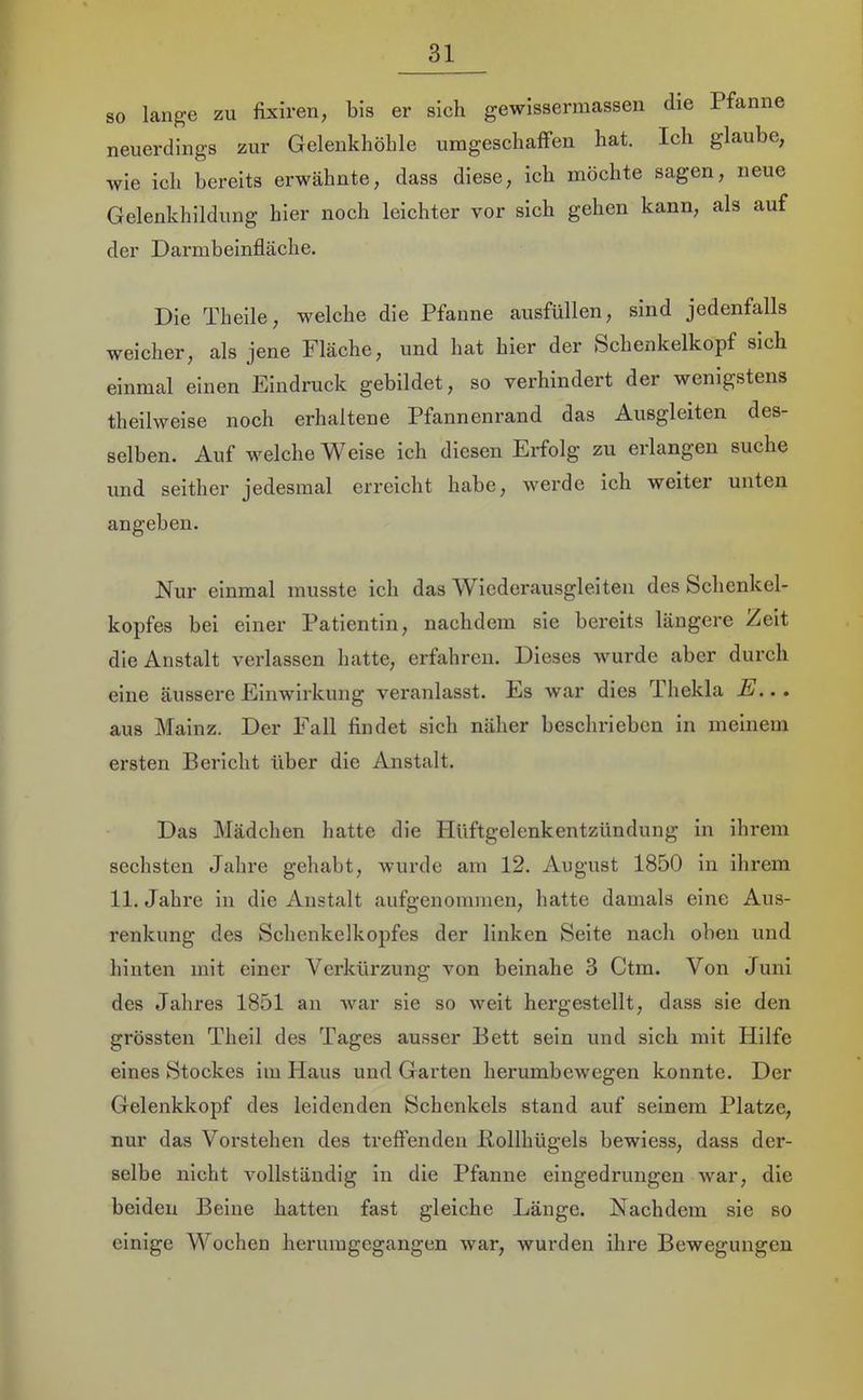 so lange zu fixiren, bis er sich gewissermassen die Pfanne neuerdings zur Gelenkhöhle umgeschaffen hat. Ich glaube, wie ich bereits erwähnte, dass diese, ich möchte sagen, neue Gelenkhildung hier noch leichter vor sich gehen kann, als auf der Darmbeinfläche. Die Theile, welche die Pfanne ausfüllen, sind jedenfalls weicher, als jene Fläche, und hat hier der Schenkelkopf sich einmal einen Eindruck gebildet, so verhindert der wenigstens theilweise noch erhaltene Pfannenrand das Ausgleiten des- selben. Auf welche Weise ich diesen Erfolg zu erlangen suche und seither jedesmal erreicht habe, werde ich weiter unten angeben. Nur einmal musste ich das Wiederausgleiten des Schenkel- kopfes bei einer Patientin, nachdem sie bereits längere Zelt die Anstalt verlassen hatte, erfahren. Dieses wurde aber durch eine äussere Einwirkung veranlasst. Es war dies Thekla E... aus Mainz. Der Fall findet sich näher beschrieben ln meinem ersten Bericht über die Anstalt. Das Mädchen hatte die Hüftgelenkentzündung in ihrem sechsten Jahre gehabt, wurde am 12. August 1850 ln ihrem 11. Jahre in die Anstalt aufgenommen, hatte damals eine Aus- renkung des Schenkelkopfes der linken Seite nach oben und hinten mit einer Verkürzung von beinahe 3 Ctm. Von Juni des Jahres 1851 an war sie so weit hergestellt, dass sie den grössten Theil des Tages ausser Bett sein und sich mit Hilfe eines Stockes im Haus und Garten herumbewegen konnte. Der Gelenkkopf des leidenden Schenkels stand auf seinem Platze, nur das Vorstehen des treffenden liollhügels bewiess, dass der- selbe nicht vollständig ln die Pfanne eingedrungen war, die beiden Beine hatten fast gleiche Länge. Nachdem sie so einige Wochen herumgegangen war, wurden ihre Bewegungen