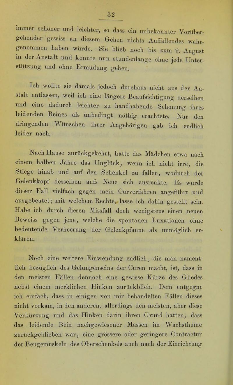 immer schöner und leichter, so dass ein unbekannter Vorüber- gehender gewiss an diesem Gehen niclits Auffallendes wahr- genommen haben würde. Sie blieb noch bis zum 9. August in der Anstalt und konnte nun stundenlange ohne jede Unter- stützung und ohne Ermüdung gehen. Ich wollte sie damals jedoch durchaus nicht aus der An- stalt entlassen, weil ich eine längere Beaufsichtigung derselben und eine dadurch leichter zu handhabende Schonung ihres leidenden Beines als unbedingt nöthig erachtete. Nur den dringenden Wünschen ihrer Angehörigen gab ich endlich leider nach. Nach Hause zurückgekehrt, hatte das Mädchen etwa nach einem halben tTahre das Unglück, wenn ich nicht irre, die Stiege hinab und auf den Schenkel zu fallen, wodurch der Gelenkkopf desselben aufs Neue sich ausrenkte. Es wurde dieser Fall vielfach gegen mein Curverfahren angeführt und ausgebeutet; mit welchem Rechte,.-lasse ich dahin gestellt sein. Habe ich durch diesen Missfall doch wenigstens einen neuen Beweiss gegen jene, welche die spontanen Luxationen ohne bedeutende Verheerung der Gelenkpfanne als unmöglich er- klären. Noch eine weitere Einwendung endlich, die man nament- lich bezüglich des Gelungenseins der Curen macht, ist, dass in den meisten Fällen dennoch eine gewisse Kürze des Gliedes nebst einem merklichen Hinken zurückblieb. Dem entgegne ich einfach, dass in einigen von mir behandelten Fällen dieses nicht vorkam, in den anderen, allerdings den meisten, aber diese Verkürzung und das Hinken darin ihren Grund hatten, dass das leidende Bein nachgewiesener Massen im Wachsthume zurückgeblieben war, eine grössere oder geringere Contractur der Beugemuskeln des Oberschenkels auch nach der Einrichtung
