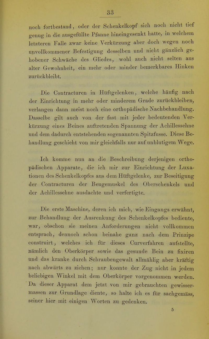 noch fortbestand, oder der Schenkelkopf sich noch niclit tief genug in die ausgefüllte Pfanne hineingesenkt hatte, in welchem letzteren Falle zwar keine Verkürzung aber doch wegen noch unvollkommener Befestigung desselben und nicht gänzlich ge- hobener Schwäche des Gliedes, wohl auch nicht selten aus alter Gewohnheit, ein mehr oder minder bemerkbares Hinken zurückbleibt. Die Contracturen in Hüftgelenken, welche häufig nach der Einrichtung in mehr oder minderem Grade Zurückbleiben, verlangen dann meist noch eine orthopädisehe Nachbehandlung. Dasselbe gilt auch von der fast mit jeder bedeutenden Ver- kürzung eines Beines auftretenden Spannung der Achillessehne und dem dadurch entstehenden sogenannten Spitzfusse. Diese Be- handlung geschieht von mir gleichfalls nur auf unblutigem Wege. Ich komme nun an die Beschreibung derjenigen ortho- pädischen Apparate, die ich mir zur Einrichtung der Luxa- tionen des Schenkelkopfes aus dem Hüftgelenke, zur Beseitigung der Contracturen der Beugemuskel des Oberschenkels und der Achillessehne ausdachte und verfertigte. Die erste Maschine, deren ich mich, wie Eingangs erwähnt, zur Behandlung der Ausrenkung des Schenkelkopfes bediente, war, obschon sie meinen Anforderungen nicht vollkommen entsprach, dennoch schon beinahe ganz nach dem Prinzipe construirt, welches ich für dieses Curverfahren aufstellte, nämlich den Oberkörper sowie das gesunde Bein zu fixiren und das kranke durch Schraubengewalt allmählig aber kräftig nach abwärts zu ziehen; nur konnte der Zug nicht in jedem beliebigen Winkel mit dem Oberkörper vorgenommen werden. Da dieser Apparat dem jetzt von mir gebrauchten gewisser- massen zur Grundlage diente, so halte ich es für sachgemäss, seiner hier mit einigen Worten zu gedenken. 5