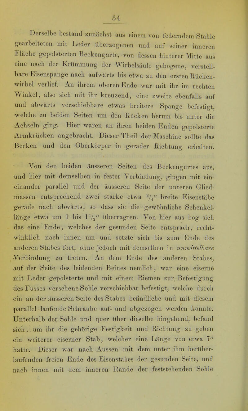 Del selbe bestand ziinäelist aus einem von federndem Stahle geai beiteten mit Jjeder überzogenen und auf seiner inneren Fläebe g-epolsterten Jk'ckengurte, von dessen hinterer Mitte aus eine nach der Krümmung der Wirbelsäule gebogene, verstell- bare Eisenspange nach aufwärts bis etwa zu den ersten Kücken- wirbel verlief. An ihrem oberen Ende war mit ihr im rechten Winkel, also sich mit ihr kreuzend, eine zweite ebenfalls auf und abwäi ts \eiscbiebbare etwas breitere Spange befestigt, welche zu beiden Seiten um den Kücken lierinn bis unter die Achseln ging. Hier waren an ihren beiden Enden gepolsterte Armkrücken angebracht. Dieser Tlieil der Maschine sollte das Becken und den Oberkörper in gerader Klchtuiig erhalten. Von den beiden äusseren Seiten des Beckengurtes aus, und hier mit demselben in fester Verbindung, gingen mit ein- eiiiander parallel und der äusseren Seite der unteren Glied- massen entsprechend zwei starke etwa ^4“ breite Eisenstäbe gerade nach abwärts, so dass sie die gewöhnliche Sehenkel- länge etwa um 1 bis l'/j überragten. Von hier aus bog sich das eine Ende, welches der gesunden Seite entsprach, recht- winklich nach innen um und setzte sich bis zum Ende des anderen Stabes fort, ohne jedoch mit demselben in unmittelbare Verbindung zu treten. An dem Ende des anderen Stabes, auf der Seite des leidenden Beines nemlich, war eine eiserne mit Leder gepolsterte und mit einem Kiemen zur, Befestigung desFusses versehene Sohle verschiebbar befestigt, welche durch ein an der äusseren Seite des Stabes befindliche und mit diesem parallel laufende Schraube auf- und abgezogen werden konnte. Unterhalb der Sohle und quer über dieselbe hingehend, befand sich, um ihr die gehörige Festigkeit und Klchtung zu geben ein weiterer eiserner Stab, welcher eine Länge von etwa 7“ hatte. Dieser war nach Aussen mit dem unter ihm herüber- laufenden freien Ende des Eisenstabes der gesunden Seite, und nach innen mit dem inneren Kande der feststehenden Sohle